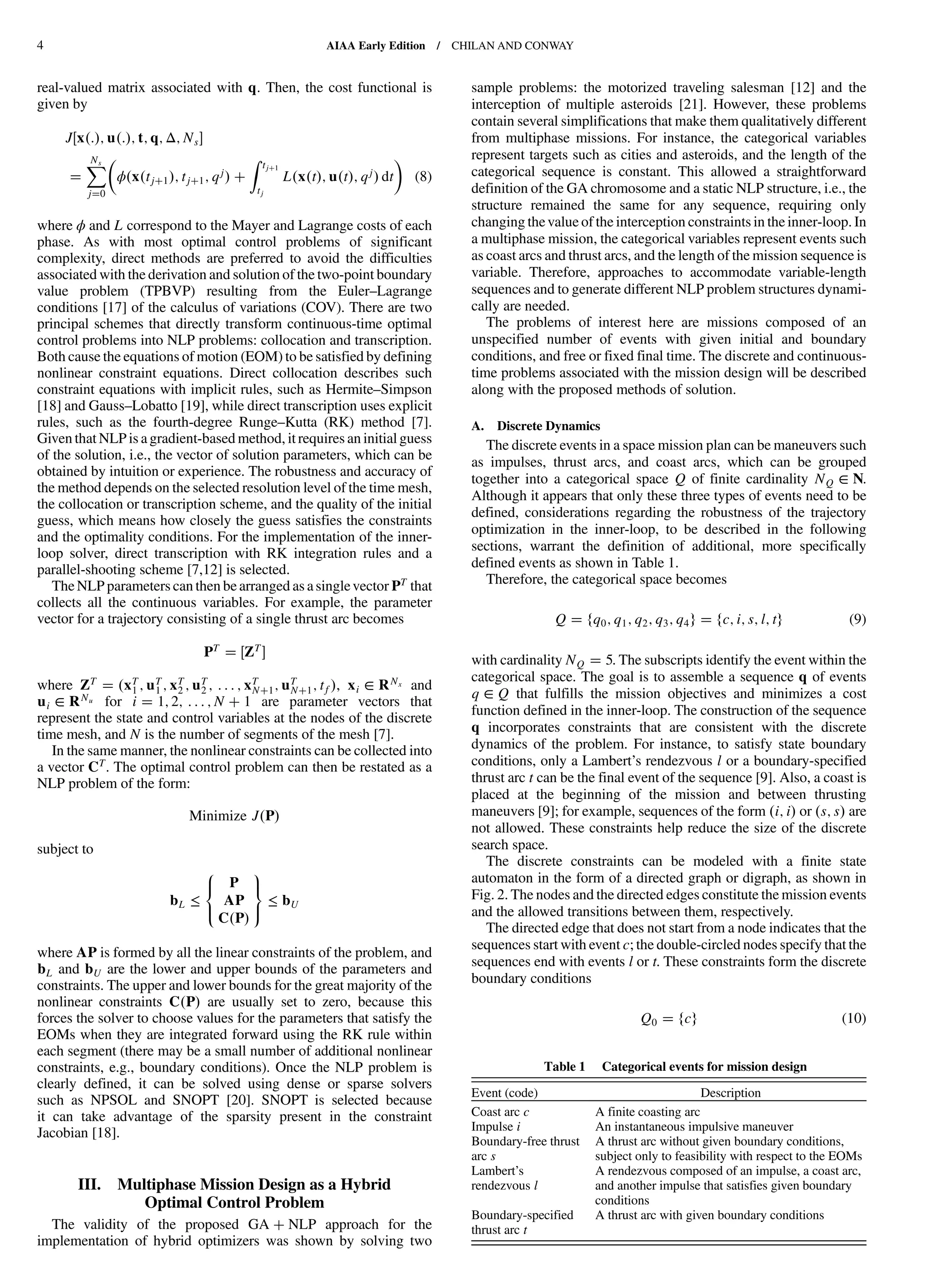 real-valued matrix associated with q. Then, the cost functional is
given by
J x : ; u : ; t; q; Δ; Ns
XNs
j 0
ϕ x tj 1 ; tj 1; qj
Z tj 1
tj
L x t ; u t ; qj dt (8)
where ϕ and L correspond to the Mayer and Lagrange costs of each
phase. As with most optimal control problems of significant
complexity, direct methods are preferred to avoid the difficulties
associated with the derivation and solution of the two-point boundary
value problem (TPBVP) resulting from the Euler–Lagrange
conditions [17] of the calculus of variations (COV). There are two
principal schemes that directly transform continuous-time optimal
control problems into NLP problems: collocation and transcription.
Both cause the equations of motion (EOM) to be satisfied by defining
nonlinear constraint equations. Direct collocation describes such
constraint equations with implicit rules, such as Hermite–Simpson
[18] and Gauss–Lobatto [19], while direct transcription uses explicit
rules, such as the fourth-degree Runge–Kutta (RK) method [7].
Given that NLP is a gradient-based method, it requires an initial guess
of the solution, i.e., the vector of solution parameters, which can be
obtained by intuition or experience. The robustness and accuracy of
the method depends on the selected resolution level of the time mesh,
the collocation or transcription scheme, and the quality of the initial
guess, which means how closely the guess satisfies the constraints
and the optimality conditions. For the implementation of the inner-
loop solver, direct transcription with RK integration rules and a
parallel-shooting scheme [7,12] is selected.
The NLP parameters can then be arranged as a singlevector PT that
collects all the continuous variables. For example, the parameter
vector for a trajectory consisting of a single thrust arc becomes
PT
ZT
where ZT xT
1 ; uT
1 ; xT
2 ; uT
2 ; : : : ; xT
N 1; uT
N 1; tf , xi ∈ RNx and
ui ∈ RNu for i 1; 2; : : : ; N 1 are parameter vectors that
represent the state and control variables at the nodes of the discrete
time mesh, and N is the number of segments of the mesh [7].
In the same manner, the nonlinear constraints can be collected into
a vector CT. The optimal control problem can then be restated as a
NLP problem of the form:
Minimize J P
subject to
bL ≤
8
<
:
P
AP
C P
9
=
;
≤ bU
where AP is formed by all the linear constraints of the problem, and
bL and bU are the lower and upper bounds of the parameters and
constraints. The upper and lower bounds for the great majority of the
nonlinear constraints C P are usually set to zero, because this
forces the solver to choose values for the parameters that satisfy the
EOMs when they are integrated forward using the RK rule within
each segment (there may be a small number of additional nonlinear
constraints, e.g., boundary conditions). Once the NLP problem is
clearly defined, it can be solved using dense or sparse solvers
such as NPSOL and SNOPT [20]. SNOPT is selected because
it can take advantage of the sparsity present in the constraint
Jacobian [18].
III. Multiphase Mission Design as a Hybrid
Optimal Control Problem
The validity of the proposed GA NLP approach for the
implementation of hybrid optimizers was shown by solving two
sample problems: the motorized traveling salesman [12] and the
interception of multiple asteroids [21]. However, these problems
contain several simplifications that make them qualitatively different
from multiphase missions. For instance, the categorical variables
represent targets such as cities and asteroids, and the length of the
categorical sequence is constant. This allowed a straightforward
definition of the GA chromosome and a static NLP structure, i.e., the
structure remained the same for any sequence, requiring only
changing thevalue of the interception constraints in the inner-loop. In
a multiphase mission, the categorical variables represent events such
as coast arcs and thrust arcs, and the length of the mission sequence is
variable. Therefore, approaches to accommodate variable-length
sequences and to generate different NLP problem structures dynami-
cally are needed.
The problems of interest here are missions composed of an
unspecified number of events with given initial and boundary
conditions, and free or fixed final time. The discrete and continuous-
time problems associated with the mission design will be described
along with the proposed methods of solution.
A. Discrete Dynamics
The discrete events in a space mission plan can be maneuvers such
as impulses, thrust arcs, and coast arcs, which can be grouped
together into a categorical space Q of finite cardinality NQ ∈ N.
Although it appears that only these three types of events need to be
defined, considerations regarding the robustness of the trajectory
optimization in the inner-loop, to be described in the following
sections, warrant the definition of additional, more specifically
defined events as shown in Table 1.
Therefore, the categorical space becomes
Q fq0; q1; q2; q3; q4g fc; i; s; l; tg (9)
with cardinality NQ 5. The subscripts identify the event within the
categorical space. The goal is to assemble a sequence q of events
q ∈ Q that fulfills the mission objectives and minimizes a cost
function defined in the inner-loop. The construction of the sequence
q incorporates constraints that are consistent with the discrete
dynamics of the problem. For instance, to satisfy state boundary
conditions, only a Lambert’s rendezvous l or a boundary-specified
thrust arc t can be the final event of the sequence [9]. Also, a coast is
placed at the beginning of the mission and between thrusting
maneuvers [9]; for example, sequences of the form i; i or s; s are
not allowed. These constraints help reduce the size of the discrete
search space.
The discrete constraints can be modeled with a finite state
automaton in the form of a directed graph or digraph, as shown in
Fig. 2. The nodes and the directed edges constitute the mission events
and the allowed transitions between them, respectively.
The directed edge that does not start from a node indicates that the
sequences start with event c; the double-circled nodes specify that the
sequences end with events l or t. These constraints form the discrete
boundary conditions
Q0 fcg (10)
Table 1 Categorical events for mission design
Event (code) Description
Coast arc c A finite coasting arc
Impulse i An instantaneous impulsive maneuver
Boundary-free thrust
arc s
A thrust arc without given boundary conditions,
subject only to feasibility with respect to the EOMs
Lambert’s
rendezvous l
A rendezvous composed of an impulse, a coast arc,
and another impulse that satisfies given boundary
conditions
Boundary-specified
thrust arc t
A thrust arc with given boundary conditions
4 AIAA Early Edition / CHILAN AND CONWAY
DownloadedbyUNIVERSITYOFLIVERPOOLonAugust29,2013|http://arc.aiaa.org|DOI:10.2514/1.58766
 