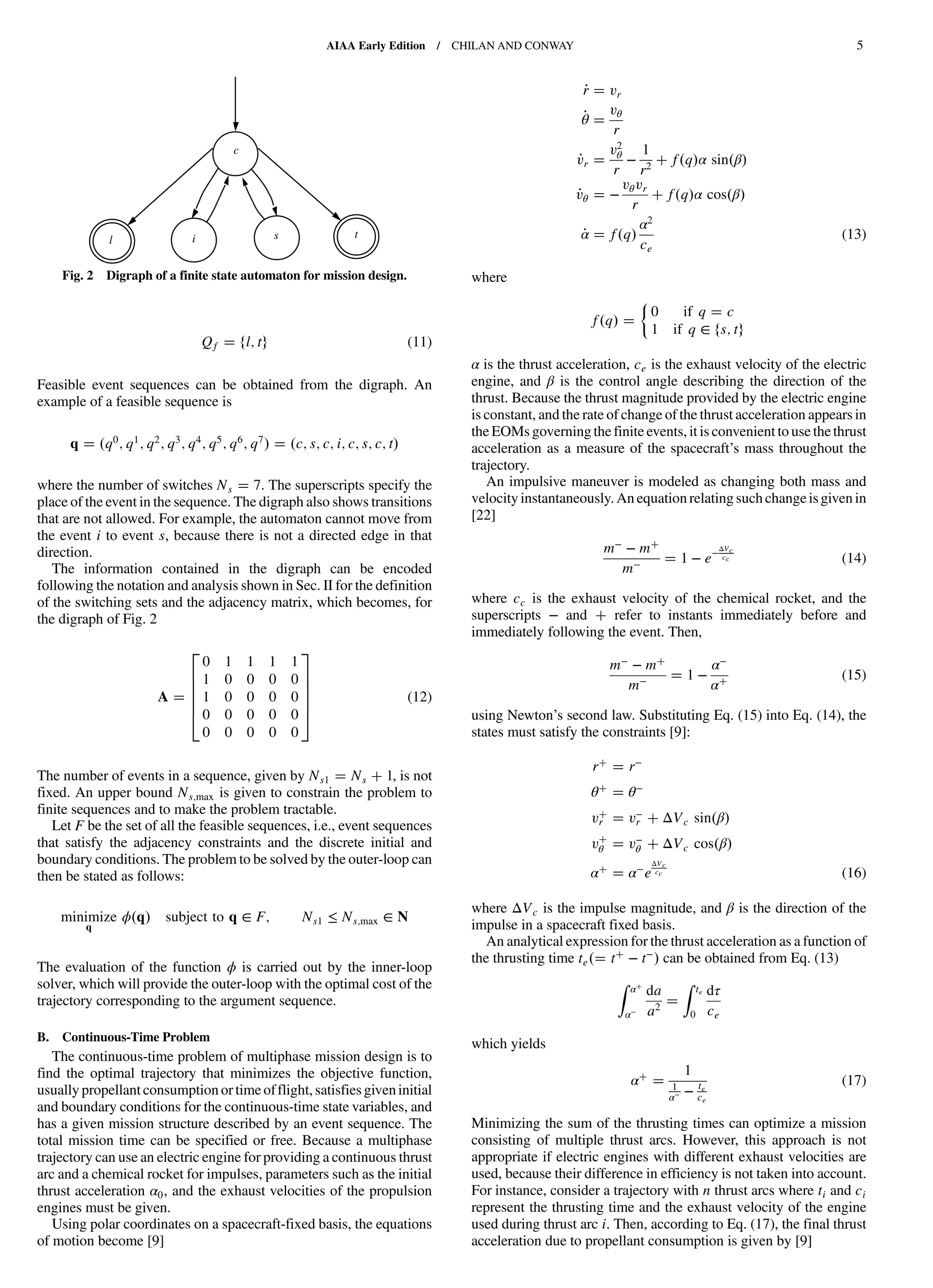 Qf fl; tg (11)
Feasible event sequences can be obtained from the digraph. An
example of a feasible sequence is
q q0
; q1
; q2
; q3
; q4
; q5
; q6
; q7
c; s; c; i; c; s; c; t
where the number of switches Ns 7. The superscripts specify the
place of the event in the sequence. The digraph also shows transitions
that are not allowed. For example, the automaton cannot move from
the event i to event s, because there is not a directed edge in that
direction.
The information contained in the digraph can be encoded
following the notation and analysis shown in Sec. II for the definition
of the switching sets and the adjacency matrix, which becomes, for
the digraph of Fig. 2
A
2
6
6
6
6
4
0 1 1 1 1
1 0 0 0 0
1 0 0 0 0
0 0 0 0 0
0 0 0 0 0
3
7
7
7
7
5
(12)
The number of events in a sequence, given by Ns1 Ns 1, is not
fixed. An upper bound Ns;max is given to constrain the problem to
finite sequences and to make the problem tractable.
Let F be the set of all the feasible sequences, i.e., event sequences
that satisfy the adjacency constraints and the discrete initial and
boundary conditions. The problem to be solved by the outer-loop can
then be stated as follows:
minimize
q
ϕ q subject to q ∈ F; Ns1 ≤ Ns;max ∈ N
The evaluation of the function ϕ is carried out by the inner-loop
solver, which will provide the outer-loop with the optimal cost of the
trajectory corresponding to the argument sequence.
B. Continuous-Time Problem
The continuous-time problem of multiphase mission design is to
find the optimal trajectory that minimizes the objective function,
usually propellant consumption or time offlight, satisfies giveninitial
and boundary conditions for the continuous-time state variables, and
has a given mission structure described by an event sequence. The
total mission time can be specified or free. Because a multiphase
trajectory can use an electric engine for providing a continuous thrust
arc and a chemical rocket for impulses, parameters such as the initial
thrust acceleration α0, and the exhaust velocities of the propulsion
engines must be given.
Using polar coordinates on a spacecraft-fixed basis, the equations
of motion become [9]
_r vr
_θ
vθ
r
_vr
v2
θ
r
−
1
r2
f q α sin β
_vθ −
vθvr
r
f q α cos β
_α f q
α2
ce
(13)
where
f q
0 if q c
1 if q ∈ fs; tg
α is the thrust acceleration, ce is the exhaust velocity of the electric
engine, and β is the control angle describing the direction of the
thrust. Because the thrust magnitude provided by the electric engine
is constant, and the rate of change of the thrust acceleration appears in
the EOMs governing the finite events, it is convenient to use the thrust
acceleration as a measure of the spacecraft’s mass throughout the
trajectory.
An impulsive maneuver is modeled as changing both mass and
velocityinstantaneously.An equation relating such change isgiven in
[22]
m− − m
m− 1 − e−ΔVc
cc (14)
where cc is the exhaust velocity of the chemical rocket, and the
superscripts − and refer to instants immediately before and
immediately following the event. Then,
m− − m
m− 1 −
α−
α
(15)
using Newton’s second law. Substituting Eq. (15) into Eq. (14), the
states must satisfy the constraints [9]:
r r−
θ θ−
vr v−
r ΔVc sin β
vθ v−
θ ΔVc cos β
α α−e
ΔVc
cc (16)
where ΔVc is the impulse magnitude, and β is the direction of the
impulse in a spacecraft fixed basis.
An analytical expression for the thrust acceleration as a function of
the thrusting time te t − t−
can be obtained from Eq. (13)
Z α
α−
da
a2
Z te
0
dτ
ce
which yields
α
1
1
α− − te
ce
(17)
Minimizing the sum of the thrusting times can optimize a mission
consisting of multiple thrust arcs. However, this approach is not
appropriate if electric engines with different exhaust velocities are
used, because their difference in efficiency is not taken into account.
For instance, consider a trajectory with n thrust arcs where ti and ci
represent the thrusting time and the exhaust velocity of the engine
used during thrust arc i. Then, according to Eq. (17), the final thrust
acceleration due to propellant consumption is given by [9]
i sl
t
c
Fig. 2 Digraph of a finite state automaton for mission design.
AIAA Early Edition / CHILAN AND CONWAY 5
DownloadedbyUNIVERSITYOFLIVERPOOLonAugust29,2013|http://arc.aiaa.org|DOI:10.2514/1.58766
 