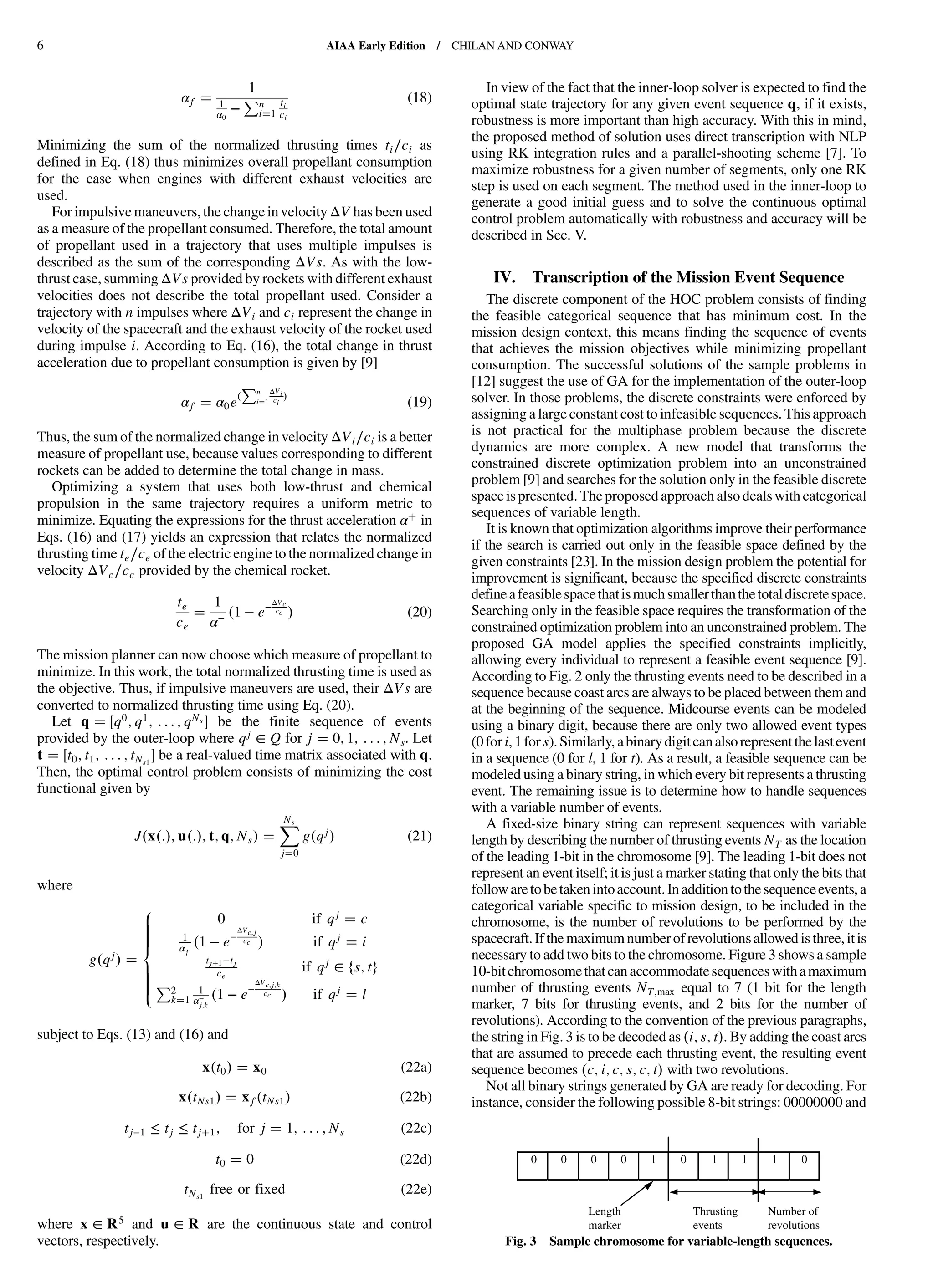 αf
1
1
α0
−
Pn
i 1
ti
ci
(18)
Minimizing the sum of the normalized thrusting times ti∕ci as
defined in Eq. (18) thus minimizes overall propellant consumption
for the case when engines with different exhaust velocities are
used.
For impulsive maneuvers, the change invelocity ΔV has been used
as a measure of the propellant consumed. Therefore, the total amount
of propellant used in a trajectory that uses multiple impulses is
described as the sum of the corresponding ΔVs. As with the low-
thrust case, summing ΔVs provided by rockets with different exhaust
velocities does not describe the total propellant used. Consider a
trajectory with n impulses where ΔVi and ci represent the change in
velocity of the spacecraft and the exhaust velocity of the rocket used
during impulse i. According to Eq. (16), the total change in thrust
acceleration due to propellant consumption is given by [9]
αf α0e
Pn
i 1
ΔVi
ci (19)
Thus, the sum of the normalized change in velocity ΔVi∕ci is a better
measure of propellant use, because values corresponding to different
rockets can be added to determine the total change in mass.
Optimizing a system that uses both low-thrust and chemical
propulsion in the same trajectory requires a uniform metric to
minimize. Equating the expressions for the thrust acceleration α in
Eqs. (16) and (17) yields an expression that relates the normalized
thrusting time te∕ce of the electric engine to the normalized change in
velocity ΔVc∕cc provided by the chemical rocket.
te
ce
1
α− 1 − e−ΔVc
cc (20)
The mission planner can now choose which measure of propellant to
minimize. In this work, the total normalized thrusting time is used as
the objective. Thus, if impulsive maneuvers are used, their ΔVs are
converted to normalized thrusting time using Eq. (20).
Let q q0; q1; : : : ; qNs be the finite sequence of events
provided by the outer-loop where qj
∈ Q for j 0; 1; : : : ; Ns. Let
t t0; t1; : : : ; tNs1
be a real-valued time matrix associated with q.
Then, the optimal control problem consists of minimizing the cost
functional given by
J x : ; u : ; t; q; Ns
XNs
j 0
g qj (21)
where
g qj
8
>>>>><
>>>>>:
0 if qj c
1
α−
j
1 − e−
ΔVc;j
cc if qj i
tj 1−tj
ce
if qj
∈ fs; tg
P2
k 1
1
α−
j;k
1 − e−
ΔVc;j;k
cc if qj l
subject to Eqs. (13) and (16) and
x t0 x0 (22a)
x tNs1 xf tNs1 (22b)
tj−1 ≤ tj ≤ tj 1; for j 1; : : : ; Ns (22c)
t0 0 (22d)
tNs1
free or fixed (22e)
where x ∈ R5 and u ∈ R are the continuous state and control
vectors, respectively.
In view of the fact that the inner-loop solver is expected to find the
optimal state trajectory for any given event sequence q, if it exists,
robustness is more important than high accuracy. With this in mind,
the proposed method of solution uses direct transcription with NLP
using RK integration rules and a parallel-shooting scheme [7]. To
maximize robustness for a given number of segments, only one RK
step is used on each segment. The method used in the inner-loop to
generate a good initial guess and to solve the continuous optimal
control problem automatically with robustness and accuracy will be
described in Sec. V.
IV. Transcription of the Mission Event Sequence
The discrete component of the HOC problem consists of finding
the feasible categorical sequence that has minimum cost. In the
mission design context, this means finding the sequence of events
that achieves the mission objectives while minimizing propellant
consumption. The successful solutions of the sample problems in
[12] suggest the use of GA for the implementation of the outer-loop
solver. In those problems, the discrete constraints were enforced by
assigning a large constant cost to infeasible sequences. This approach
is not practical for the multiphase problem because the discrete
dynamics are more complex. A new model that transforms the
constrained discrete optimization problem into an unconstrained
problem [9] and searches for the solution only in the feasible discrete
space ispresented. The proposedapproach also deals with categorical
sequences of variable length.
It is known that optimization algorithms improve their performance
if the search is carried out only in the feasible space defined by the
given constraints [23]. In the mission design problem the potential for
improvement is significant, because the specified discrete constraints
defineafeasiblespacethatismuchsmallerthanthetotaldiscretespace.
Searching only in the feasible space requires the transformation of the
constrained optimization problem into an unconstrained problem. The
proposed GA model applies the specified constraints implicitly,
allowing every individual to represent a feasible event sequence [9].
According to Fig. 2 only the thrusting events need to be described in a
sequence because coast arcs are always to be placed between them and
at the beginning of the sequence. Midcourse events can be modeled
using a binary digit, because there are only two allowed event types
(0fori,1fors).Similarly,abinarydigitcanalsorepresentthelastevent
in a sequence (0 for l, 1 for t). As a result, a feasible sequence can be
modeled using a binary string, in which every bit represents a thrusting
event. The remaining issue is to determine how to handle sequences
with a variable number of events.
A fixed-size binary string can represent sequences with variable
length by describing the number of thrusting events NT as the location
of the leading 1-bit in the chromosome [9]. The leading 1-bit does not
represent an event itself; it is just a marker stating that only the bits that
followaretobetakenintoaccount.Inadditiontothesequenceevents,a
categorical variable specific to mission design, to be included in the
chromosome, is the number of revolutions to be performed by the
spacecraft.If the maximum numberof revolutionsallowed isthree,itis
necessary to add two bits to the chromosome. Figure 3 shows a sample
10-bitchromosomethatcanaccommodatesequenceswithamaximum
number of thrusting events NT;max equal to 7 (1 bit for the length
marker, 7 bits for thrusting events, and 2 bits for the number of
revolutions). According to the convention of the previous paragraphs,
the string in Fig. 3 is to be decoded as i; s; t . By adding the coast arcs
that are assumed to precede each thrusting event, the resulting event
sequence becomes c; i; c; s; c; t with two revolutions.
Not all binary strings generated by GA are ready for decoding. For
instance, consider the following possible 8-bit strings: 00000000 and
0 0 0 0 1 0 1 1 1 0
Thrusting
events
Number of
revolutions
Length
marker
Fig. 3 Sample chromosome for variable-length sequences.
6 AIAA Early Edition / CHILAN AND CONWAY
DownloadedbyUNIVERSITYOFLIVERPOOLonAugust29,2013|http://arc.aiaa.org|DOI:10.2514/1.58766
 