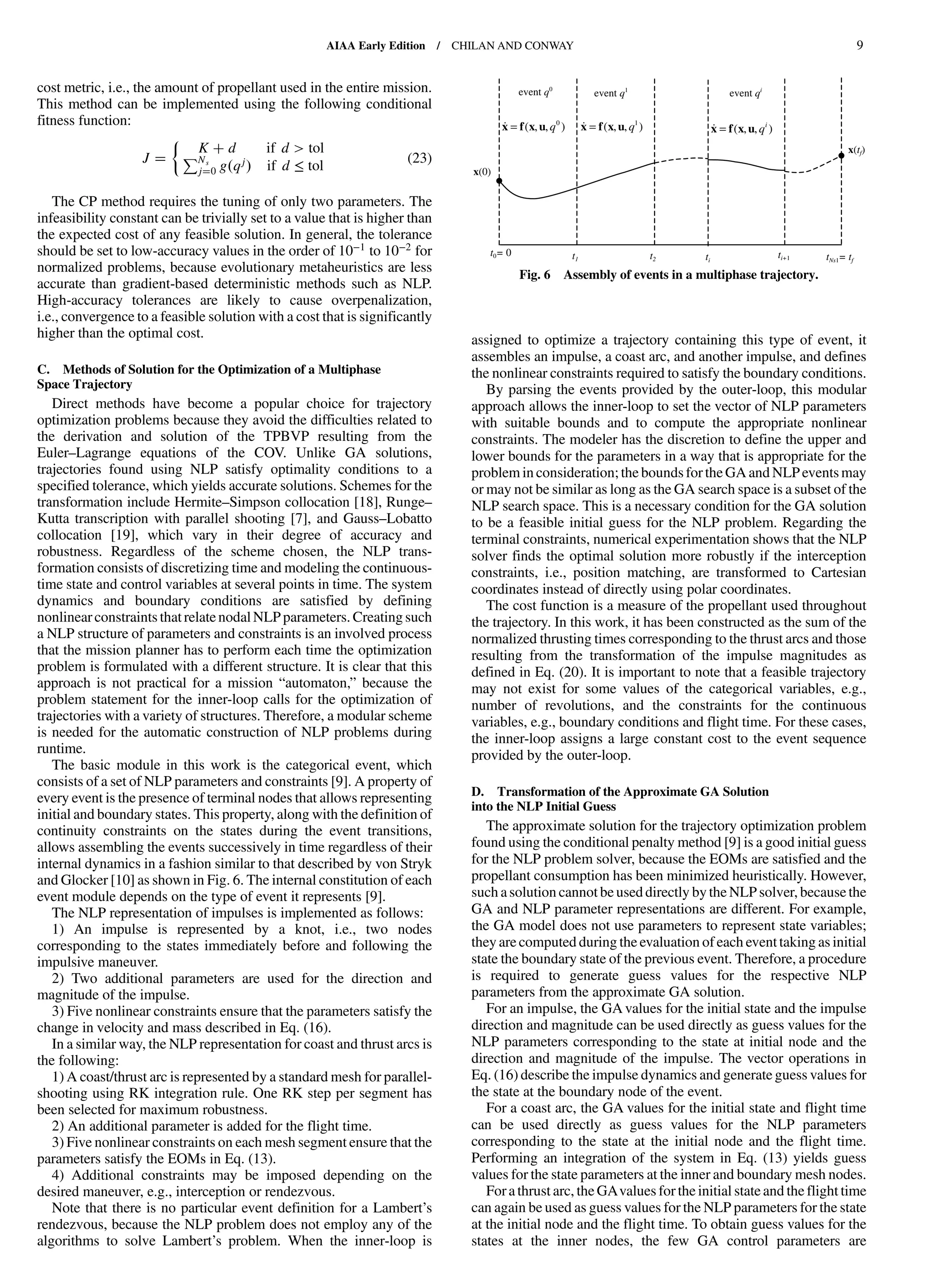 cost metric, i.e., the amount of propellant used in the entire mission.
This method can be implemented using the following conditional
fitness function:
J
K d if d > tolPNs
j 0 g qj if d ≤ tol
(23)
The CP method requires the tuning of only two parameters. The
infeasibility constant can be trivially set to a value that is higher than
the expected cost of any feasible solution. In general, the tolerance
should be set to low-accuracy values in the order of 10−1 to 10−2 for
normalized problems, because evolutionary metaheuristics are less
accurate than gradient-based deterministic methods such as NLP.
High-accuracy tolerances are likely to cause overpenalization,
i.e., convergence to a feasible solution with a cost that is significantly
higher than the optimal cost.
C. Methods of Solution for the Optimization of a Multiphase
Space Trajectory
Direct methods have become a popular choice for trajectory
optimization problems because they avoid the difficulties related to
the derivation and solution of the TPBVP resulting from the
Euler–Lagrange equations of the COV. Unlike GA solutions,
trajectories found using NLP satisfy optimality conditions to a
specified tolerance, which yields accurate solutions. Schemes for the
transformation include Hermite–Simpson collocation [18], Runge–
Kutta transcription with parallel shooting [7], and Gauss–Lobatto
collocation [19], which vary in their degree of accuracy and
robustness. Regardless of the scheme chosen, the NLP trans-
formation consists of discretizing time and modeling the continuous-
time state and control variables at several points in time. The system
dynamics and boundary conditions are satisfied by defining
nonlinear constraints that relate nodal NLP parameters. Creating such
a NLP structure of parameters and constraints is an involved process
that the mission planner has to perform each time the optimization
problem is formulated with a different structure. It is clear that this
approach is not practical for a mission “automaton,” because the
problem statement for the inner-loop calls for the optimization of
trajectories with a variety of structures. Therefore, a modular scheme
is needed for the automatic construction of NLP problems during
runtime.
The basic module in this work is the categorical event, which
consists of a set of NLP parameters and constraints [9]. A property of
every event is the presence of terminal nodes that allows representing
initial and boundary states. This property, along with the definition of
continuity constraints on the states during the event transitions,
allows assembling the events successively in time regardless of their
internal dynamics in a fashion similar to that described by von Stryk
and Glocker [10] as shown in Fig. 6. The internal constitution of each
event module depends on the type of event it represents [9].
The NLP representation of impulses is implemented as follows:
1) An impulse is represented by a knot, i.e., two nodes
corresponding to the states immediately before and following the
impulsive maneuver.
2) Two additional parameters are used for the direction and
magnitude of the impulse.
3) Five nonlinear constraints ensure that the parameters satisfy the
change in velocity and mass described in Eq. (16).
In a similar way, the NLP representation for coast and thrust arcs is
the following:
1) A coast/thrust arc is represented by a standard mesh for parallel-
shooting using RK integration rule. One RK step per segment has
been selected for maximum robustness.
2) An additional parameter is added for the flight time.
3) Five nonlinear constraints on each mesh segment ensure that the
parameters satisfy the EOMs in Eq. (13).
4) Additional constraints may be imposed depending on the
desired maneuver, e.g., interception or rendezvous.
Note that there is no particular event definition for a Lambert’s
rendezvous, because the NLP problem does not employ any of the
algorithms to solve Lambert’s problem. When the inner-loop is
assigned to optimize a trajectory containing this type of event, it
assembles an impulse, a coast arc, and another impulse, and defines
the nonlinear constraints required to satisfy the boundary conditions.
By parsing the events provided by the outer-loop, this modular
approach allows the inner-loop to set the vector of NLP parameters
with suitable bounds and to compute the appropriate nonlinear
constraints. The modeler has the discretion to define the upper and
lower bounds for the parameters in a way that is appropriate for the
problem in consideration; the boundsfor the GA and NLPeventsmay
or may not be similar as long as the GA search space is a subset of the
NLP search space. This is a necessary condition for the GA solution
to be a feasible initial guess for the NLP problem. Regarding the
terminal constraints, numerical experimentation shows that the NLP
solver finds the optimal solution more robustly if the interception
constraints, i.e., position matching, are transformed to Cartesian
coordinates instead of directly using polar coordinates.
The cost function is a measure of the propellant used throughout
the trajectory. In this work, it has been constructed as the sum of the
normalized thrusting times corresponding to the thrust arcs and those
resulting from the transformation of the impulse magnitudes as
defined in Eq. (20). It is important to note that a feasible trajectory
may not exist for some values of the categorical variables, e.g.,
number of revolutions, and the constraints for the continuous
variables, e.g., boundary conditions and flight time. For these cases,
the inner-loop assigns a large constant cost to the event sequence
provided by the outer-loop.
D. Transformation of the Approximate GA Solution
into the NLP Initial Guess
The approximate solution for the trajectory optimization problem
found using the conditional penalty method [9] is a good initial guess
for the NLP problem solver, because the EOMs are satisfied and the
propellant consumption has been minimized heuristically. However,
such a solution cannot be used directly by the NLP solver, because the
GA and NLP parameter representations are different. For example,
the GA model does not use parameters to represent state variables;
they are computed during the evaluation of each event taking as initial
state the boundary state of the previous event. Therefore, a procedure
is required to generate guess values for the respective NLP
parameters from the approximate GA solution.
For an impulse, the GA values for the initial state and the impulse
direction and magnitude can be used directly as guess values for the
NLP parameters corresponding to the state at initial node and the
direction and magnitude of the impulse. The vector operations in
Eq. (16) describe the impulse dynamics and generate guess values for
the state at the boundary node of the event.
For a coast arc, the GA values for the initial state and flight time
can be used directly as guess values for the NLP parameters
corresponding to the state at the initial node and the flight time.
Performing an integration of the system in Eq. (13) yields guess
values for the state parameters at the inner and boundary mesh nodes.
Fora thrust arc, the GAvalues for the initial state and the flight time
can again be used as guess values for the NLP parameters for the state
at the initial node and the flight time. To obtain guess values for the
states at the inner nodes, the few GA control parameters are
t0= 0 tNs1= tf
event q0
t1 t2 ti
ti+1
event q1
event qi
x = f(x,u,q0
) x = f(x,u,q1
) x = f(x,u,qi
)
x(0)
x(tf)
Fig. 6 Assembly of events in a multiphase trajectory.
AIAA Early Edition / CHILAN AND CONWAY 9
DownloadedbyUNIVERSITYOFLIVERPOOLonAugust29,2013|http://arc.aiaa.org|DOI:10.2514/1.58766
 