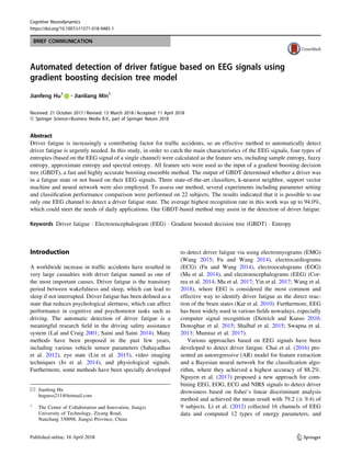 BRIEF COMMUNICATION
Automated detection of driver fatigue based on EEG signals using
gradient boosting decision tree model
Jianfeng Hu1 • Jianliang Min1
Received: 21 October 2017 / Revised: 13 March 2018 / Accepted: 11 April 2018
Ó Springer Science+Business Media B.V., part of Springer Nature 2018
Abstract
Driver fatigue is increasingly a contributing factor for traffic accidents, so an effective method to automatically detect
driver fatigue is urgently needed. In this study, in order to catch the main characteristics of the EEG signals, four types of
entropies (based on the EEG signal of a single channel) were calculated as the feature sets, including sample entropy, fuzzy
entropy, approximate entropy and spectral entropy. All feature sets were used as the input of a gradient boosting decision
tree (GBDT), a fast and highly accurate boosting ensemble method. The output of GBDT determined whether a driver was
in a fatigue state or not based on their EEG signals. Three state-of-the-art classifiers, k-nearest neighbor, support vector
machine and neural network were also employed. To assess our method, several experiments including parameter setting
and classification performance comparison were performed on 22 subjects. The results indicated that it is possible to use
only one EEG channel to detect a driver fatigue state. The average highest recognition rate in this work was up to 94.0%,
which could meet the needs of daily applications. Our GBDT-based method may assist in the detection of driver fatigue.
Keywords Driver fatigue  Electroencephalogram (EEG)  Gradient boosted decision tree (GBDT)  Entropy
Introduction
A worldwide increase in traffic accidents have resulted in
very large casualties with driver fatigue named as one of
the most important causes. Driver fatigue is the transitory
period between wakefulness and sleep, which can lead to
sleep if not interrupted. Driver fatigue has been defined as a
state that reduces psychological alertness, which can affect
performance in cognitive and psychomotor tasks such as
driving. The automatic detection of driver fatigue is a
meaningful research field in the driving safety assistance
system (Lal and Craig 2001; Saini and Saini 2014). Many
methods have been proposed in the past few years,
including various vehicle sensor parameters (Sahayadhas
et al. 2012), eye state (Lin et al. 2015), video imaging
techniques (Jo et al. 2014), and physiological signals.
Furthermore, some methods have been specially developed
to detect driver fatigue via using electromyograms (EMG)
(Wang 2015; Fu and Wang 2014), electrocardiograms
(ECG) (Fu and Wang 2014), electrooculograms (EOG)
(Ma et al. 2014), and electroencephalograms (EEG) (Cor-
rea et al. 2014; Mu et al. 2017; Yin et al. 2017; Wang et al.
2018), where EEG is considered the most common and
effective way to identify driver fatigue as the direct reac-
tion of the brain states (Kar et al. 2010). Furthermore, EEG
has been widely used in various fields nowadays, especially
computer signal recognition (Dietrich and Kanso 2010;
Donoghue et al. 2015; Shalbaf et al. 2015; Swapna et al.
2013; Mumtaz et al. 2017).
Various approaches based on EEG signals have been
developed to detect driver fatigue. Chai et al. (2016) pre-
sented an autoregressive (AR) model for feature extraction
and a Bayesian neural network for the classification algo-
rithm, where they achieved a highest accuracy of 88.2%.
Nguyen et al. (2017) proposed a new approach for com-
bining EEG, EOG, ECG and NIRS signals to detect driver
drowsiness based on fisher’s linear discriminant analysis
method and achieved the mean result with 79.2 (± 9.4) of
9 subjects. Li et al. (2012) collected 16 channels of EEG
data and computed 12 types of energy parameters, and
 Jianfeng Hu
huguess211@hotmail.com
1
The Center of Collaboration and Innovation, Jiangxi
University of Technology, Ziyang Road,
Nanchang 330098, Jiangxi Province, China
123
Cognitive Neurodynamics
https://doi.org/10.1007/s11571-018-9485-1(0123456789().,-volV)
(0123456789().,-volV)
 