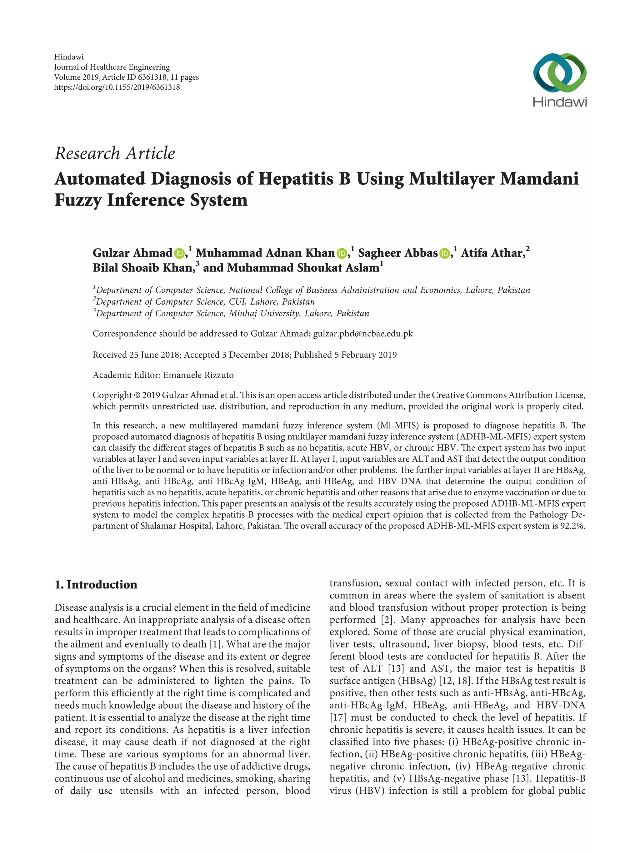 Research Article
Automated Diagnosis of Hepatitis B Using Multilayer Mamdani
Fuzzy Inference System
Gulzar Ahmad ,1
Muhammad Adnan Khan ,1
Sagheer Abbas ,1
Atifa Athar,2
Bilal Shoaib Khan,3
and Muhammad Shoukat Aslam1
1
Department of Computer Science, National College of Business Administration and Economics, Lahore, Pakistan
2
Department of Computer Science, CUI, Lahore, Pakistan
3
Department of Computer Science, Minhaj University, Lahore, Pakistan
Correspondence should be addressed to Gulzar Ahmad; gulzar.phd@ncbae.edu.pk
Received 25 June 2018; Accepted 3 December 2018; Published 5 February 2019
Academic Editor: Emanuele Rizzuto
Copyright © 2019 Gulzar Ahmad et al. This is an open access article distributed under the Creative Commons Attribution License,
which permits unrestricted use, distribution, and reproduction in any medium, provided the original work is properly cited.
In this research, a new multilayered mamdani fuzzy inference system (Ml-MFIS) is proposed to diagnose hepatitis B. The
proposed automated diagnosis of hepatitis B using multilayer mamdani fuzzy inference system (ADHB-ML-MFIS) expert system
can classify the diﬀerent stages of hepatitis B such as no hepatitis, acute HBV, or chronic HBV. The expert system has two input
variables at layer I and seven input variables at layer II. At layer I, input variables are ALTand ASTthat detect the output condition
of the liver to be normal or to have hepatitis or infection and/or other problems. The further input variables at layer II are HBsAg,
anti-HBsAg, anti-HBcAg, anti-HBcAg-IgM, HBeAg, anti-HBeAg, and HBV-DNA that determine the output condition of
hepatitis such as no hepatitis, acute hepatitis, or chronic hepatitis and other reasons that arise due to enzyme vaccination or due to
previous hepatitis infection. This paper presents an analysis of the results accurately using the proposed ADHB-ML-MFIS expert
system to model the complex hepatitis B processes with the medical expert opinion that is collected from the Pathology De-
partment of Shalamar Hospital, Lahore, Pakistan. The overall accuracy of the proposed ADHB-ML-MFIS expert system is 92.2%.
1. Introduction
Disease analysis is a crucial element in the ﬁeld of medicine
and healthcare. An inappropriate analysis of a disease often
results in improper treatment that leads to complications of
the ailment and eventually to death [1]. What are the major
signs and symptoms of the disease and its extent or degree
of symptoms on the organs? When this is resolved, suitable
treatment can be administered to lighten the pains. To
perform this eﬃciently at the right time is complicated and
needs much knowledge about the disease and history of the
patient. It is essential to analyze the disease at the right time
and report its conditions. As hepatitis is a liver infection
disease, it may cause death if not diagnosed at the right
time. These are various symptoms for an abnormal liver.
The cause of hepatitis B includes the use of addictive drugs,
continuous use of alcohol and medicines, smoking, sharing
of daily use utensils with an infected person, blood
transfusion, sexual contact with infected person, etc. It is
common in areas where the system of sanitation is absent
and blood transfusion without proper protection is being
performed [2]. Many approaches for analysis have been
explored. Some of those are crucial physical examination,
liver tests, ultrasound, liver biopsy, blood tests, etc. Dif-
ferent blood tests are conducted for hepatitis B. After the
test of ALT [13] and AST, the major test is hepatitis B
surface antigen (HBsAg) [12, 18]. If the HBsAg test result is
positive, then other tests such as anti-HBsAg, anti-HBcAg,
anti-HBcAg-IgM, HBeAg, anti-HBeAg, and HBV-DNA
[17] must be conducted to check the level of hepatitis. If
chronic hepatitis is severe, it causes health issues. It can be
classiﬁed into ﬁve phases: (i) HBeAg-positive chronic in-
fection, (ii) HBeAg-positive chronic hepatitis, (iii) HBeAg-
negative chronic infection, (iv) HBeAg-negative chronic
hepatitis, and (v) HBsAg-negative phase [13]. Hepatitis-B
virus (HBV) infection is still a problem for global public
Hindawi
Journal of Healthcare Engineering
Volume 2019,Article ID 6361318, 11 pages
https://doi.org/10.1155/2019/6361318
 