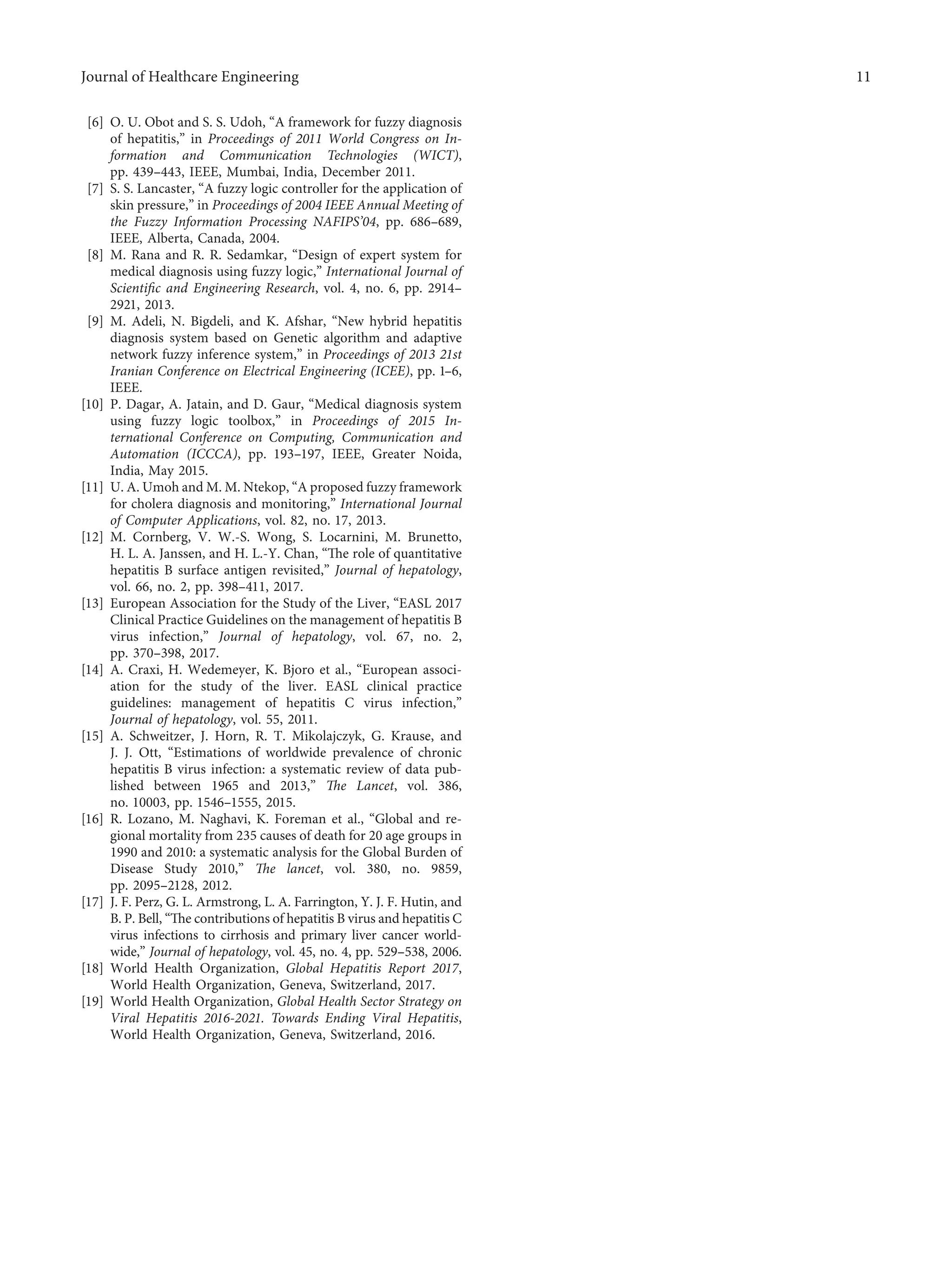 [6] O. U. Obot and S. S. Udoh, “A framework for fuzzy diagnosis
of hepatitis,” in Proceedings of 2011 World Congress on In-
formation and Communication Technologies (WICT),
pp. 439–443, IEEE, Mumbai, India, December 2011.
[7] S. S. Lancaster, “A fuzzy logic controller for the application of
skin pressure,” in Proceedings of 2004 IEEE Annual Meeting of
the Fuzzy Information Processing NAFIPS’04, pp. 686–689,
IEEE, Alberta, Canada, 2004.
[8] M. Rana and R. R. Sedamkar, “Design of expert system for
medical diagnosis using fuzzy logic,” International Journal of
Scientiﬁc and Engineering Research, vol. 4, no. 6, pp. 2914–
2921, 2013.
[9] M. Adeli, N. Bigdeli, and K. Afshar, “New hybrid hepatitis
diagnosis system based on Genetic algorithm and adaptive
network fuzzy inference system,” in Proceedings of 2013 21st
Iranian Conference on Electrical Engineering (ICEE), pp. 1–6,
IEEE.
[10] P. Dagar, A. Jatain, and D. Gaur, “Medical diagnosis system
using fuzzy logic toolbox,” in Proceedings of 2015 In-
ternational Conference on Computing, Communication and
Automation (ICCCA), pp. 193–197, IEEE, Greater Noida,
India, May 2015.
[11] U. A. Umoh and M. M. Ntekop, “A proposed fuzzy framework
for cholera diagnosis and monitoring,” International Journal
of Computer Applications, vol. 82, no. 17, 2013.
[12] M. Cornberg, V. W.-S. Wong, S. Locarnini, M. Brunetto,
H. L. A. Janssen, and H. L.-Y. Chan, “The role of quantitative
hepatitis B surface antigen revisited,” Journal of hepatology,
vol. 66, no. 2, pp. 398–411, 2017.
[13] European Association for the Study of the Liver, “EASL 2017
Clinical Practice Guidelines on the management of hepatitis B
virus infection,” Journal of hepatology, vol. 67, no. 2,
pp. 370–398, 2017.
[14] A. Craxi, H. Wedemeyer, K. Bjoro et al., “European associ-
ation for the study of the liver. EASL clinical practice
guidelines: management of hepatitis C virus infection,”
Journal of hepatology, vol. 55, 2011.
[15] A. Schweitzer, J. Horn, R. T. Mikolajczyk, G. Krause, and
J. J. Ott, “Estimations of worldwide prevalence of chronic
hepatitis B virus infection: a systematic review of data pub-
lished between 1965 and 2013,” The Lancet, vol. 386,
no. 10003, pp. 1546–1555, 2015.
[16] R. Lozano, M. Naghavi, K. Foreman et al., “Global and re-
gional mortality from 235 causes of death for 20 age groups in
1990 and 2010: a systematic analysis for the Global Burden of
Disease Study 2010,” The lancet, vol. 380, no. 9859,
pp. 2095–2128, 2012.
[17] J. F. Perz, G. L. Armstrong, L. A. Farrington, Y. J. F. Hutin, and
B. P. Bell, “The contributions of hepatitis B virus and hepatitis C
virus infections to cirrhosis and primary liver cancer world-
wide,” Journal of hepatology, vol. 45, no. 4, pp. 529–538, 2006.
[18] World Health Organization, Global Hepatitis Report 2017,
World Health Organization, Geneva, Switzerland, 2017.
[19] World Health Organization, Global Health Sector Strategy on
Viral Hepatitis 2016-2021. Towards Ending Viral Hepatitis,
World Health Organization, Geneva, Switzerland, 2016.
Journal of Healthcare Engineering 11
 