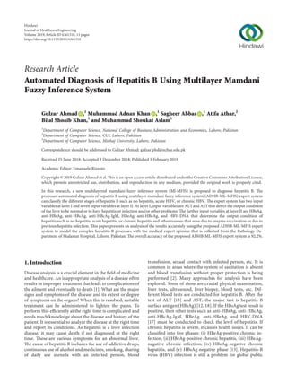 Research Article
Automated Diagnosis of Hepatitis B Using Multilayer Mamdani
Fuzzy Inference System
Gulzar Ahmad ,1
Muhammad Adnan Khan ,1
Sagheer Abbas ,1
Atifa Athar,2
Bilal Shoaib Khan,3
and Muhammad Shoukat Aslam1
1
Department of Computer Science, National College of Business Administration and Economics, Lahore, Pakistan
2
Department of Computer Science, CUI, Lahore, Pakistan
3
Department of Computer Science, Minhaj University, Lahore, Pakistan
Correspondence should be addressed to Gulzar Ahmad; gulzar.phd@ncbae.edu.pk
Received 25 June 2018; Accepted 3 December 2018; Published 5 February 2019
Academic Editor: Emanuele Rizzuto
Copyright © 2019 Gulzar Ahmad et al. This is an open access article distributed under the Creative Commons Attribution License,
which permits unrestricted use, distribution, and reproduction in any medium, provided the original work is properly cited.
In this research, a new multilayered mamdani fuzzy inference system (Ml-MFIS) is proposed to diagnose hepatitis B. The
proposed automated diagnosis of hepatitis B using multilayer mamdani fuzzy inference system (ADHB-ML-MFIS) expert system
can classify the diﬀerent stages of hepatitis B such as no hepatitis, acute HBV, or chronic HBV. The expert system has two input
variables at layer I and seven input variables at layer II. At layer I, input variables are ALTand ASTthat detect the output condition
of the liver to be normal or to have hepatitis or infection and/or other problems. The further input variables at layer II are HBsAg,
anti-HBsAg, anti-HBcAg, anti-HBcAg-IgM, HBeAg, anti-HBeAg, and HBV-DNA that determine the output condition of
hepatitis such as no hepatitis, acute hepatitis, or chronic hepatitis and other reasons that arise due to enzyme vaccination or due to
previous hepatitis infection. This paper presents an analysis of the results accurately using the proposed ADHB-ML-MFIS expert
system to model the complex hepatitis B processes with the medical expert opinion that is collected from the Pathology De-
partment of Shalamar Hospital, Lahore, Pakistan. The overall accuracy of the proposed ADHB-ML-MFIS expert system is 92.2%.
1. Introduction
Disease analysis is a crucial element in the ﬁeld of medicine
and healthcare. An inappropriate analysis of a disease often
results in improper treatment that leads to complications of
the ailment and eventually to death [1]. What are the major
signs and symptoms of the disease and its extent or degree
of symptoms on the organs? When this is resolved, suitable
treatment can be administered to lighten the pains. To
perform this eﬃciently at the right time is complicated and
needs much knowledge about the disease and history of the
patient. It is essential to analyze the disease at the right time
and report its conditions. As hepatitis is a liver infection
disease, it may cause death if not diagnosed at the right
time. These are various symptoms for an abnormal liver.
The cause of hepatitis B includes the use of addictive drugs,
continuous use of alcohol and medicines, smoking, sharing
of daily use utensils with an infected person, blood
transfusion, sexual contact with infected person, etc. It is
common in areas where the system of sanitation is absent
and blood transfusion without proper protection is being
performed [2]. Many approaches for analysis have been
explored. Some of those are crucial physical examination,
liver tests, ultrasound, liver biopsy, blood tests, etc. Dif-
ferent blood tests are conducted for hepatitis B. After the
test of ALT [13] and AST, the major test is hepatitis B
surface antigen (HBsAg) [12, 18]. If the HBsAg test result is
positive, then other tests such as anti-HBsAg, anti-HBcAg,
anti-HBcAg-IgM, HBeAg, anti-HBeAg, and HBV-DNA
[17] must be conducted to check the level of hepatitis. If
chronic hepatitis is severe, it causes health issues. It can be
classiﬁed into ﬁve phases: (i) HBeAg-positive chronic in-
fection, (ii) HBeAg-positive chronic hepatitis, (iii) HBeAg-
negative chronic infection, (iv) HBeAg-negative chronic
hepatitis, and (v) HBsAg-negative phase [13]. Hepatitis-B
virus (HBV) infection is still a problem for global public
Hindawi
Journal of Healthcare Engineering
Volume 2019,Article ID 6361318, 11 pages
https://doi.org/10.1155/2019/6361318
 