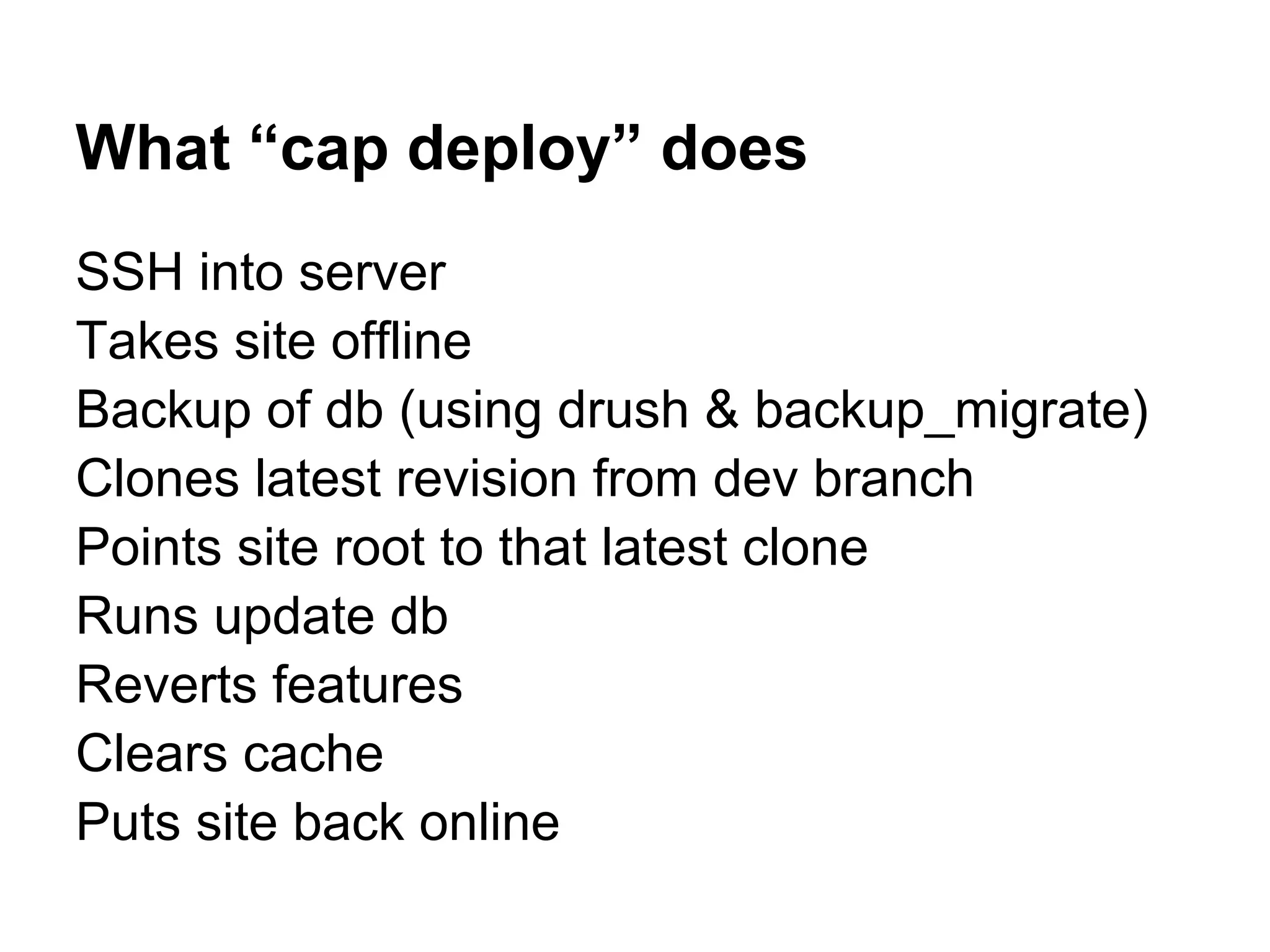 What “cap deploy” does SSH into server Takes site offline Backup of db (using drush & backup_migrate) Clones latest revision from dev branch Points site root to that latest clone Runs update db Reverts features Clears cache Puts site back online 