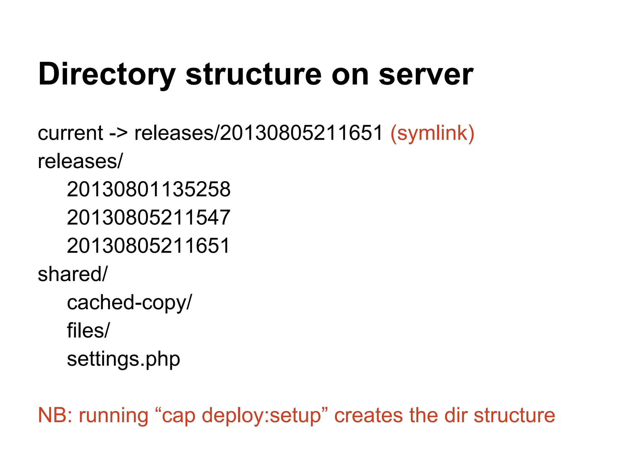 Directory structure on server current -> releases/20130805211651 (symlink) releases/ 20130801135258 20130805211547 20130805211651 shared/ cached-copy/ files/ settings.php NB: running “cap deploy:setup” creates the dir structure 