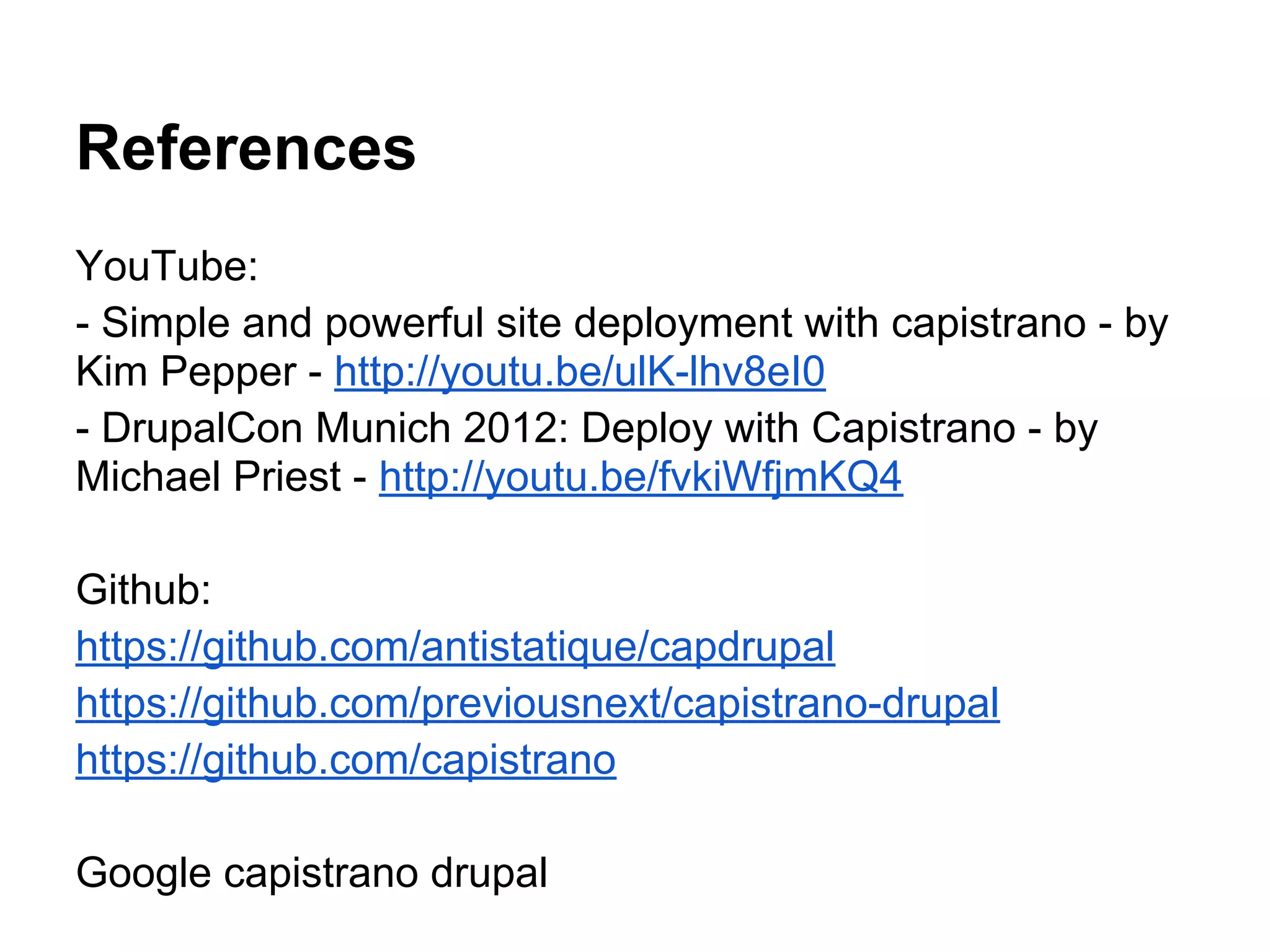 References YouTube: - Simple and powerful site deployment with capistrano - by Kim Pepper - http://youtu.be/ulK-lhv8eI0 - DrupalCon Munich 2012: Deploy with Capistrano - by Michael Priest - http://youtu.be/fvkiWfjmKQ4 Github: https://github.com/antistatique/capdrupal https://github.com/previousnext/capistrano-drupal https://github.com/capistrano Google capistrano drupal 
