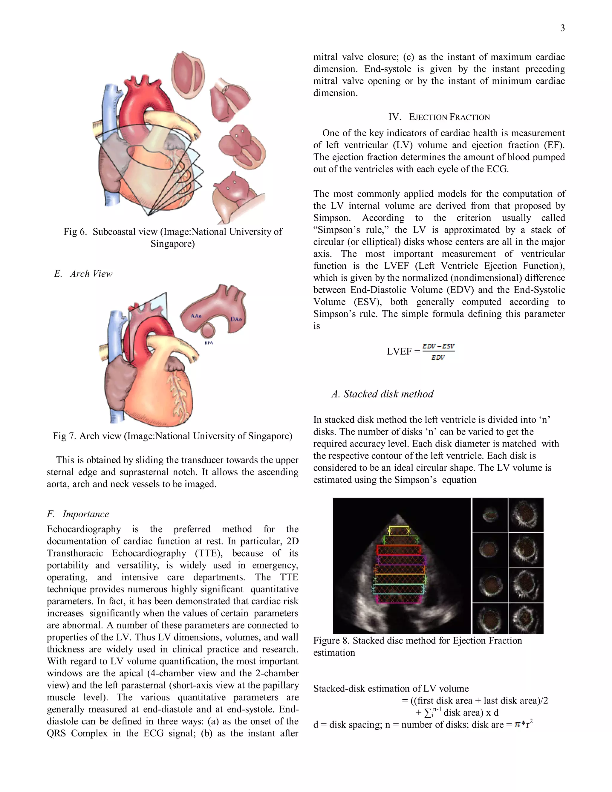3

                                                                   mitral valve closure; (c) as the instant of maximum cardiac
                                                                   dimension. End-systole is given by the instant preceding
                                                                   mitral valve opening or by the instant of minimum cardiac
                                                                   dimension.

                                                                                      IV. EJECTION FRACTION
                                                                     One of the key indicators of cardiac health is measurement
                                                                   of left ventricular (LV) volume and ejection fraction (EF).
                                                                   The ejection fraction determines the amount of blood pumped
                                                                   out of the ventricles with each cycle of the ECG.

                                                                   The most commonly applied models for the computation of
                                                                   the LV internal volume are derived from that proposed by
                                                                   Simpson. According to the criterion usually called
    Fig 6. Subcoastal view (Image:National University of           “Simpson‟s rule,” the LV is approximated by a stack of
                         Singapore)                                circular (or elliptical) disks whose centers are all in the major
                                                                   axis. The most important measurement of ventricular
                                                                   function is the LVEF (Left Ventricle Ejection Function),
 E. Arch View                                                      which is given by the normalized (nondimensional) difference
                                                                   between End-Diastolic Volume (EDV) and the End-Systolic
                                                                   Volume (ESV), both generally computed according to
                                                                   Simpson‟s rule. The simple formula defining this parameter
                                                                   is

                                                                                      LVEF =



                                                                       A. Stacked disk method

                                                                   In stacked disk method the left ventricle is divided into „n‟
 Fig 7. Arch view (Image:National University of Singapore)         disks. The number of disks „n‟ can be varied to get the
                                                                   required accuracy level. Each disk diameter is matched with
   This is obtained by sliding the transducer towards the upper    the respective contour of the left ventricle. Each disk is
sternal edge and suprasternal notch. It allows the ascending       considered to be an ideal circular shape. The LV volume is
aorta, arch and neck vessels to be imaged.                         estimated using the Simpson‟s equation


F. Importance
Echocardiography is the preferred method for the
documentation of cardiac function at rest. In particular, 2D
Transthoracic Echocardiography (TTE), because of its
portability and versatility, is widely used in emergency,
operating, and intensive care departments. The TTE
technique provides numerous highly significant quantitative
parameters. In fact, it has been demonstrated that cardiac risk
increases significantly when the values of certain parameters
are abnormal. A number of these parameters are connected to
properties of the LV. Thus LV dimensions, volumes, and wall        Figure 8. Stacked disc method for Ejection Fraction
thickness are widely used in clinical practice and research.       estimation
With regard to LV volume quantification, the most important
windows are the apical (4-chamber view and the 2-chamber
view) and the left parasternal (short-axis view at the papillary   Stacked-disk estimation of LV volume
muscle level). The various quantitative parameters are                                   = ((first disk area + last disk area)/2
generally measured at end-diastole and at end-systole. End-                                  + ∑in-1 disk area) x d
diastole can be defined in three ways: (a) as the onset of the     d = disk spacing; n = number of disks; disk are = *r2
QRS Complex in the ECG signal; (b) as the instant after
 