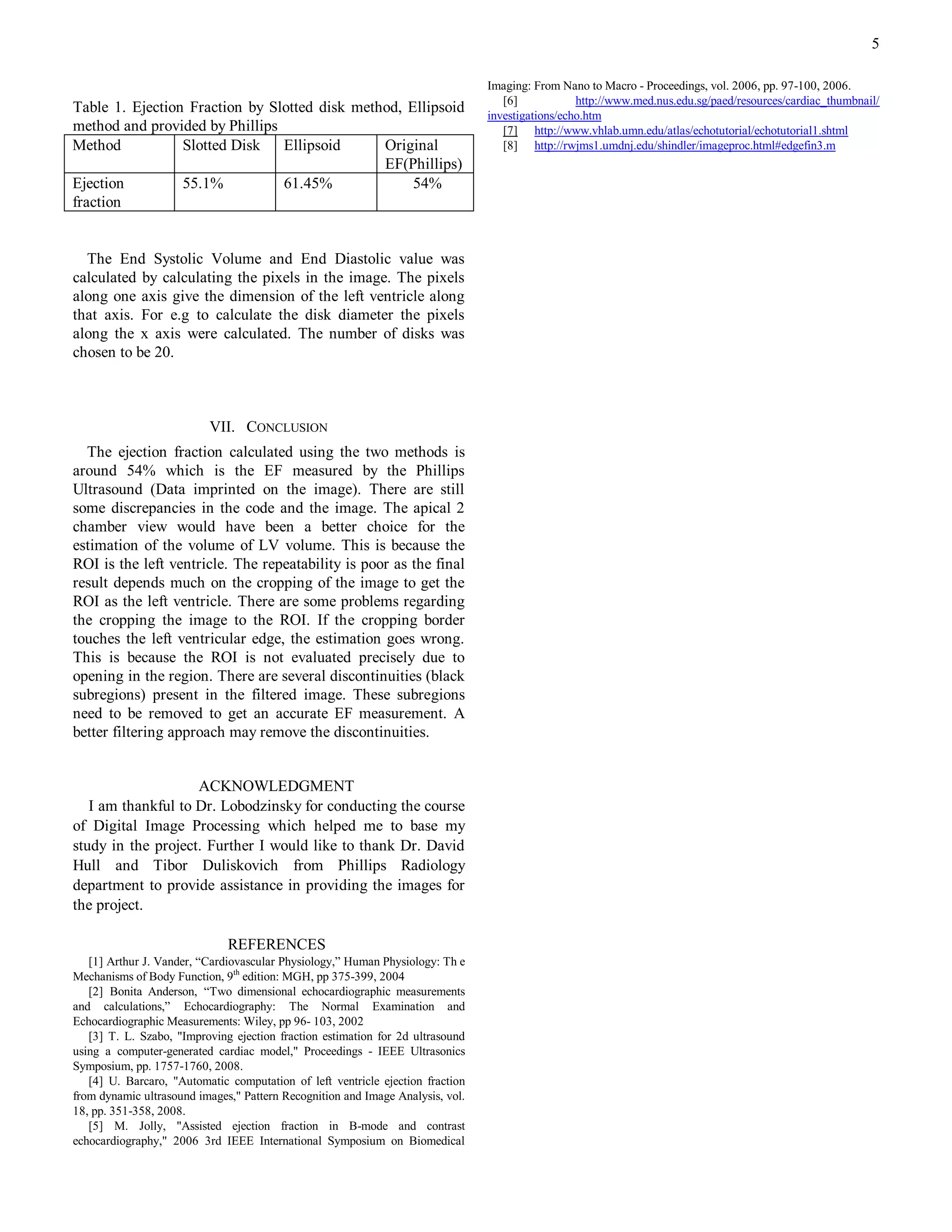 5

                                                                                Imaging: From Nano to Macro - Proceedings, vol. 2006, pp. 97-100, 2006.
                                                                                   [6]            http://www.med.nus.edu.sg/paed/resources/cardiac_thumbnail/
Table 1. Ejection Fraction by Slotted disk method, Ellipsoid                    investigations/echo.htm
method and provided by Phillips                                                    [7] http://www.vhlab.umn.edu/atlas/echotutorial/echotutorial1.shtml
Method           Slotted Disk   Ellipsoid      Original                            [8] http://rwjms1.umdnj.edu/shindler/imageproc.html#edgefin3.m
                                               EF(Phillips)
Ejection         55.1%          61.45%              54%
fraction


  The End Systolic Volume and End Diastolic value was
calculated by calculating the pixels in the image. The pixels
along one axis give the dimension of the left ventricle along
that axis. For e.g to calculate the disk diameter the pixels
along the x axis were calculated. The number of disks was
chosen to be 20.



                          VII. CONCLUSION
  The ejection fraction calculated using the two methods is
around 54% which is the EF measured by the Phillips
Ultrasound (Data imprinted on the image). There are still
some discrepancies in the code and the image. The apical 2
chamber view would have been a better choice for the
estimation of the volume of LV volume. This is because the
ROI is the left ventricle. The repeatability is poor as the final
result depends much on the cropping of the image to get the
ROI as the left ventricle. There are some problems regarding
the cropping the image to the ROI. If the cropping border
touches the left ventricular edge, the estimation goes wrong.
This is because the ROI is not evaluated precisely due to
opening in the region. There are several discontinuities (black
subregions) present in the filtered image. These subregions
need to be removed to get an accurate EF measurement. A
better filtering approach may remove the discontinuities.


                    ACKNOWLEDGMENT
   I am thankful to Dr. Lobodzinsky for conducting the course
of Digital Image Processing which helped me to base my
study in the project. Further I would like to thank Dr. David
Hull and Tibor Duliskovich from Phillips Radiology
department to provide assistance in providing the images for
the project.

                              REFERENCES
   [1] Arthur J. Vander, “Cardiovascular Physiology,” Human Physiology: Th e
Mechanisms of Body Function, 9th edition: MGH, pp 375-399, 2004
   [2] Bonita Anderson, “Two dimensional echocardiographic measurements
and calculations,” Echocardiography: The Normal Examination and
Echocardiographic Measurements: Wiley, pp 96- 103, 2002
   [3] T. L. Szabo, "Improving ejection fraction estimation for 2d ultrasound
using a computer-generated cardiac model," Proceedings - IEEE Ultrasonics
Symposium, pp. 1757-1760, 2008.
   [4] U. Barcaro, "Automatic computation of left ventricle ejection fraction
from dynamic ultrasound images," Pattern Recognition and Image Analysis, vol.
18, pp. 351-358, 2008.
   [5] M. Jolly, "Assisted ejection fraction in B-mode and contrast
echocardiography," 2006 3rd IEEE International Symposium on Biomedical
 