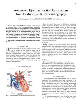 1




              Automated Ejection Fraction Calculations
               from B-Mode (2-D) Echocardiography
                       Suhas Deshpande, Member, IEEE, IEEE-EMBS, CSULB, suhassd@ieee.org


                                                                      Heart is basically the pump for the human circulatory
   Abstract—Left Ventricular Ejection Fraction can be estimate       system. It provides the blood and thus oxygen and vital
to acceptable accuracy using 2-D echocardiography images. 2-D        nutrients from lungs to various parts of the body. The heart
Echocardiography due to its portability and versatility is used in   physiologically consists of four parts- left and right ventricles
emergency operations and ICUs. The estimation of LVEF can            and left and right Auricles. Right Auricle collects the
help the physians to get apriori knowledge of the start of
                                                                     deoxygenated blood from all the parts of the body. Right
conditions such as Coronary heart disease or Cardiomyopathy.
The ejection fraction can be evaluated by using the simson’s
                                                                     ventricle pumps the deoxygenated blood to lungs. The
approximation for calculating the volume of the 2-D image. The       Oxygenated blood reaches the left auricle and is pumped out
two methods tried here are Ellipsoidal and Stacked disk method.      to other parts of the body through left ventricle via the aorta.
                                                                     Thus the left ventricle performance describes the amount of
  Index Terms—Ejection Fraction, Echocardiography, Systole,          oxygen reaching the body.
Diastole
                                                                     A. Systole
                                                                        Systole is a phase of the cardiac cycle in which the heart
                       I. INTRODUCTION                               muscle contracts in a coordinated manner in response to a
                                                                     complex           endogenous autonomic physiologic electrical
H    eart diseases are by far the most common cause of deaths
     in US. In majority of the cases the death can be
prevented if there is a priori knowledge of some of the cardiac
                                                                     stimulus. Systole results in driving blood flow out of the heart
                                                                     and into the body and lungs. All four chambers of a human
                                                                     heart undergo systole and diastole in a timed fashion so that
functions. Left ventricular Ejection Fraction is one of the
                                                                     blood is propelled forward and backward through the
most important cardiac function which gives a good idea
                                                                     cardiovascular system.
about the cardiac problem in advance. The LVEF can be
estimated by using a 2D echocardiography, which is portable
and versatile, is widely used in emergency, operating, and           B. Diastole
intensive care department.                                              Diastole is the period of time when the heart fills with
                                                                     blood after systole. Ventricular diastole is the period during
                                                                     which the ventricles are relaxing, while atrial diastole is the
                  II. FUNCTIONING OF HEART                           period during which the atria are relaxing. During ventricular
                                                                     diastole, the pressure in the ventricles drops from the peak in
                                                                     systole to below the pressure in the left atrium, causing the
                                                                     mitral valve to open. This forces the blood from the atrium to
                                                                     flow into the ventricle.

                                                                                          III.   ECHOCARDIOGRAM
                                                                          Echocardiography is an ultrasound test done for cardiac
                                                                     assessment. The ultrasound waves are transmitted by a
                                                                     transmitter. The ultrasound waves are reflected off the cardiac
                                                                     walls. The computer maps the ECHOs on a line & then takes
                                                                     another sample on a different line thus building up a 2D
                                                                     picture approx 50 times a second. A pseudo image can be
                                                                     prepared on the basis of the received reflected ultrasound
                                                                     wave. This image, echocardiogram or ECHO can be used in
                                                                     diagnostics of the cardiac system. Since the system is simple
                                                                     in design and easy to carry it is very popular with the cardiac
                                                                     diagnosis.
Fig 1. Heart Anatomy and Blood Flow through Heart
                                                                          The frequencies commonly used 2-10MHz are much
                                                                     higher than the audible range of 2-18KHz. Higher
 