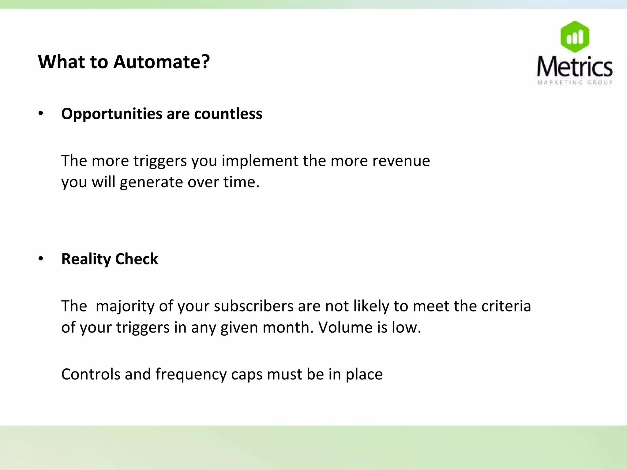 What to Automate?   Opportunities are countless The more triggers you implement the more revenue  you will generate over time. Reality Check The  majority of your subscribers are not likely to meet the criteria  of your triggers in any given month. Volume is low. Controls and frequency caps must be in place 