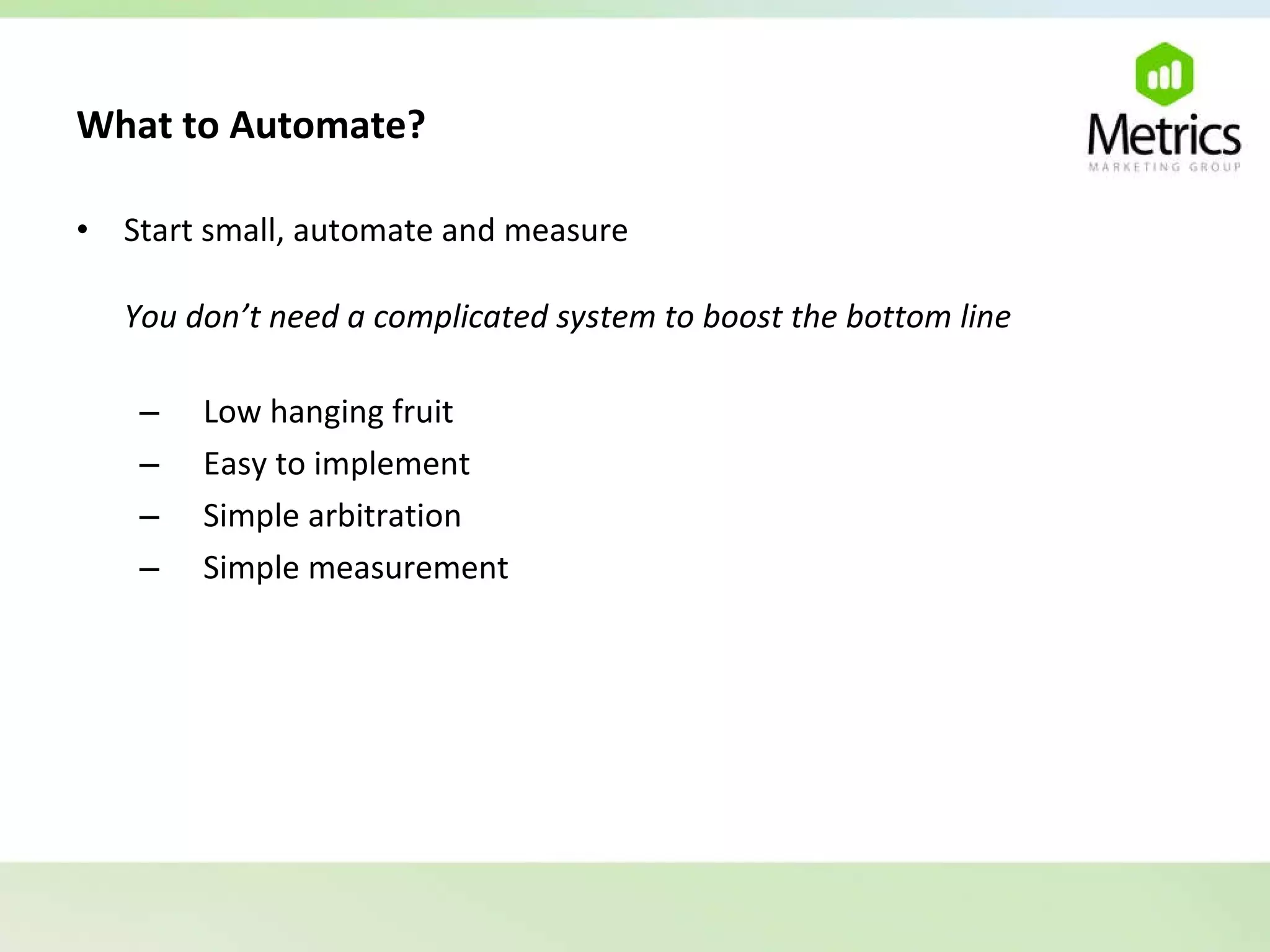 What to Automate?   Start small, automate and measure You don’t need a complicated system to boost the bottom line Low hanging fruit Easy to implement Simple arbitration Simple measurement 