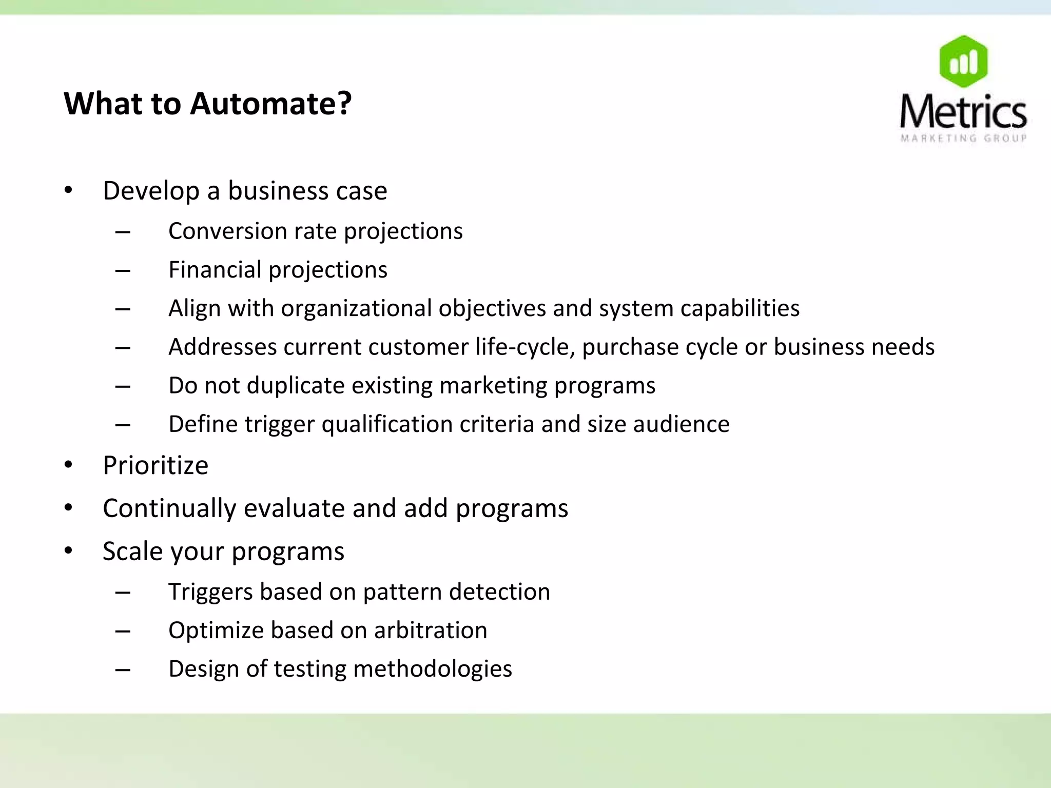 What to Automate?   Develop a business case Conversion rate projections Financial projections Align with organizational objectives and system capabilities Addresses current customer life-cycle, purchase cycle or business needs Do not duplicate existing marketing programs Define trigger qualification criteria and size audience Prioritize Continually evaluate and add programs Scale your programs Triggers based on pattern detection Optimize based on arbitration Design of testing methodologies 