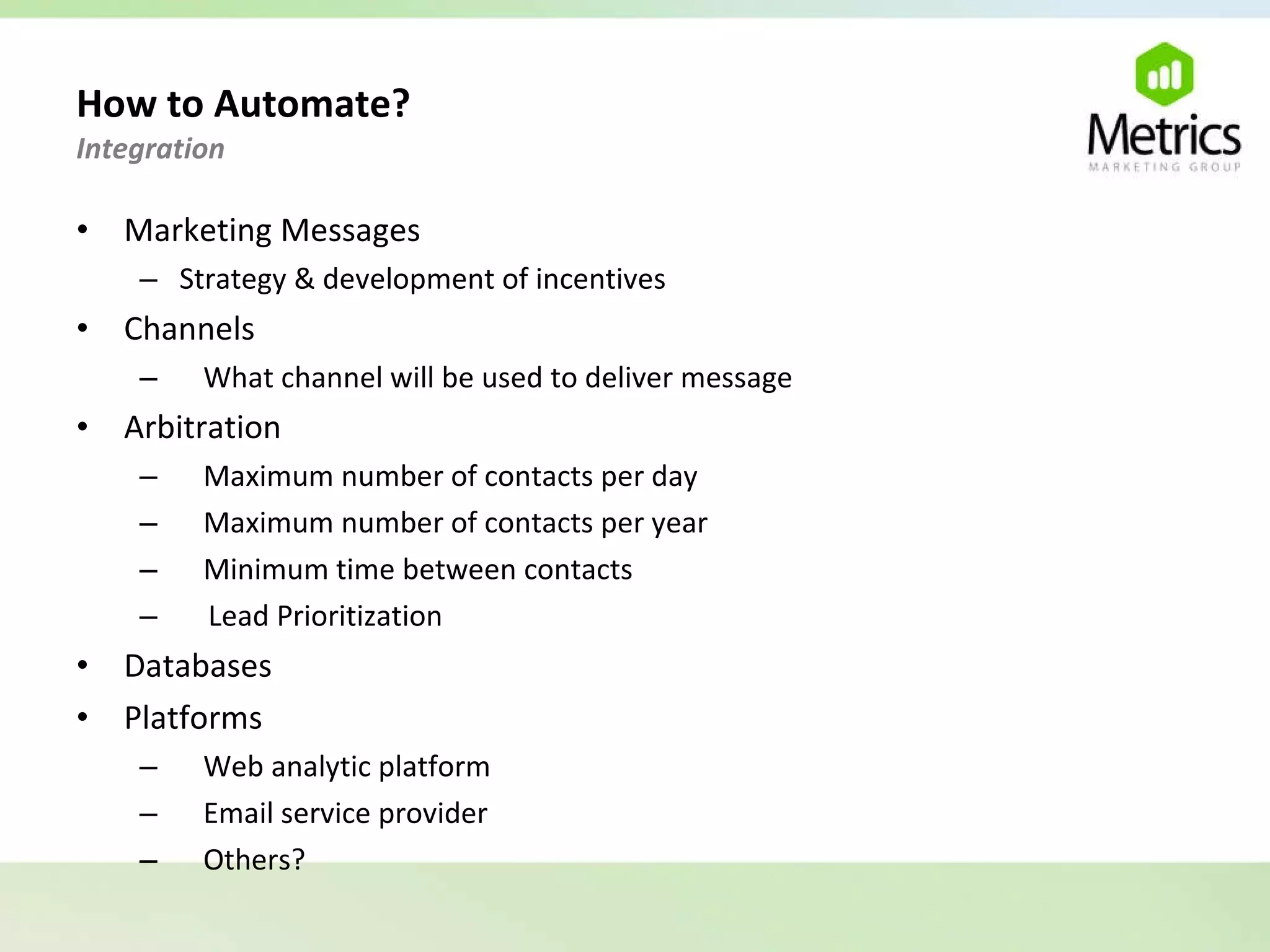 How to Automate?  Integration  Marketing Messages Strategy & development of incentives Channels What channel will be used to deliver message Arbitration Maximum number of contacts per day Maximum number of contacts per year Minimum time between contacts Lead Prioritization Databases Platforms Web analytic platform Email service provider Others? 