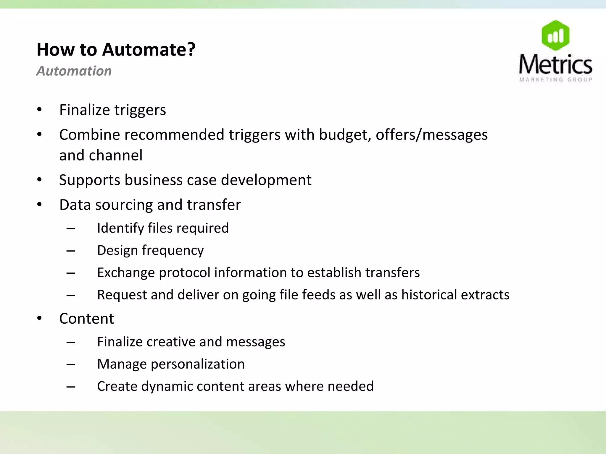 How to Automate?  Automation  Finalize triggers Combine recommended triggers with budget, offers/messages  and channel Supports business case development Data sourcing and transfer Identify files required Design frequency Exchange protocol information to establish transfers Request and deliver on going file feeds as well as historical extracts Content Finalize creative and messages Manage personalization Create dynamic content areas where needed 
