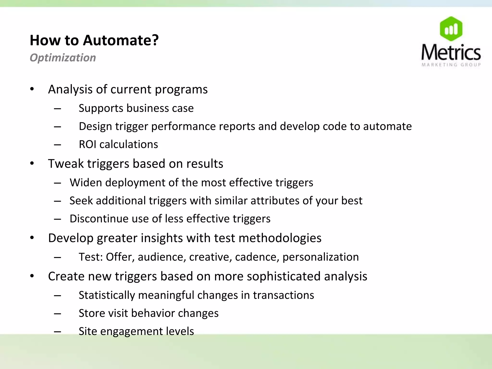 How to Automate?  Optimization  Analysis of current programs Supports business case Design trigger performance reports and develop code to automate ROI calculations Tweak triggers based on results Widen deployment of the most effective triggers Seek additional triggers with similar attributes of your best Discontinue use of less effective triggers Develop greater insights with test methodologies Test: Offer, audience, creative, cadence, personalization Create new triggers based on more sophisticated analysis Statistically meaningful changes in transactions Store visit behavior changes Site engagement levels 