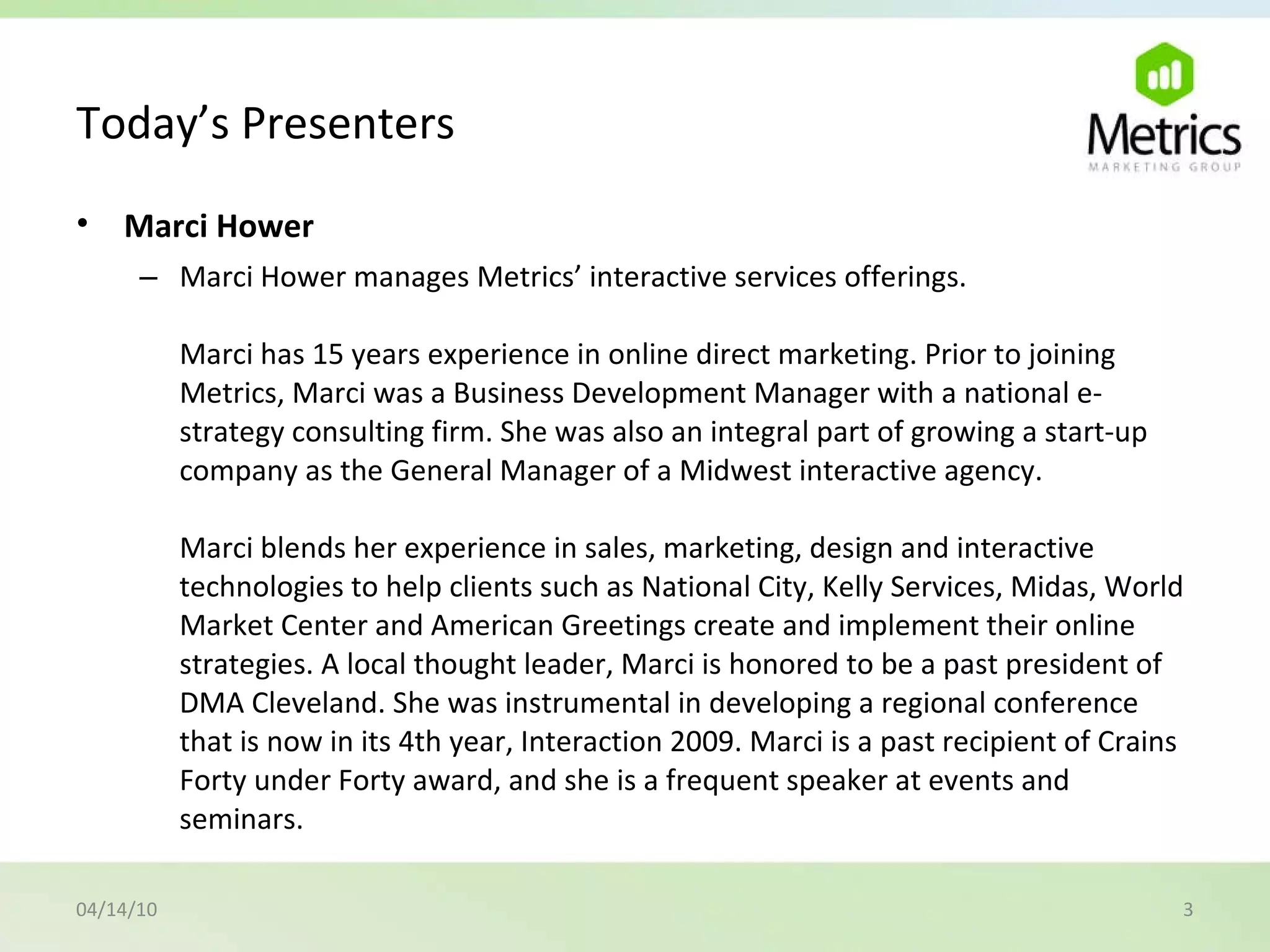 Today’s Presenters Marci Hower   Marci Hower manages Metrics’ interactive services offerings. Marci has 15 years experience in online direct marketing. Prior to joining Metrics, Marci was a Business Development Manager with a national e-strategy consulting firm. She was also an integral part of growing a start-up company as the General Manager of a Midwest interactive agency. Marci blends her experience in sales, marketing, design and interactive technologies to help clients such as National City, Kelly Services, Midas, World Market Center and American Greetings create and implement their online strategies. A local thought leader, Marci is honored to be a past president of DMA Cleveland. She was instrumental in developing a regional conference that is now in its 4th year, Interaction 2009. Marci is a past recipient of Crains Forty under Forty award, and she is a frequent speaker at events and seminars. 04/14/10 