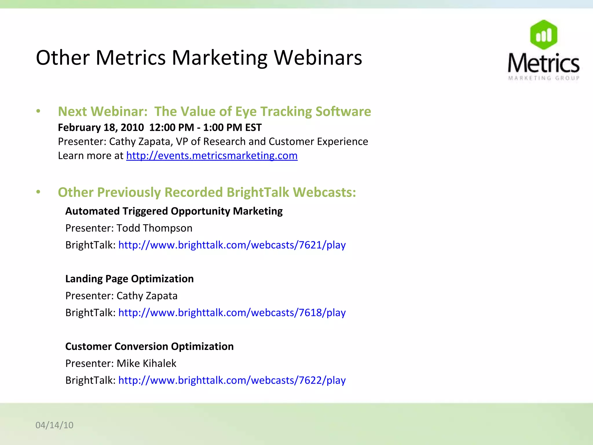 Other Metrics Marketing Webinars Next Webinar:  The Value of Eye Tracking Software February 18, 2010  12:00 PM - 1:00 PM EST Presenter: Cathy Zapata, VP of Research and Customer Experience Learn more at  http://events.metricsmarketing.com Other Previously Recorded BrightTalk Webcasts: Automated Triggered Opportunity Marketing Presenter: Todd Thompson BrightTalk:  http://www.brighttalk.com/webcasts/7621/play Landing Page Optimization Presenter: Cathy Zapata BrightTalk:  http://www.brighttalk.com/webcasts/7618/play Customer Conversion Optimization Presenter: Mike Kihalek BrightTalk:  http://www.brighttalk.com/webcasts/7622/play  04/14/10 