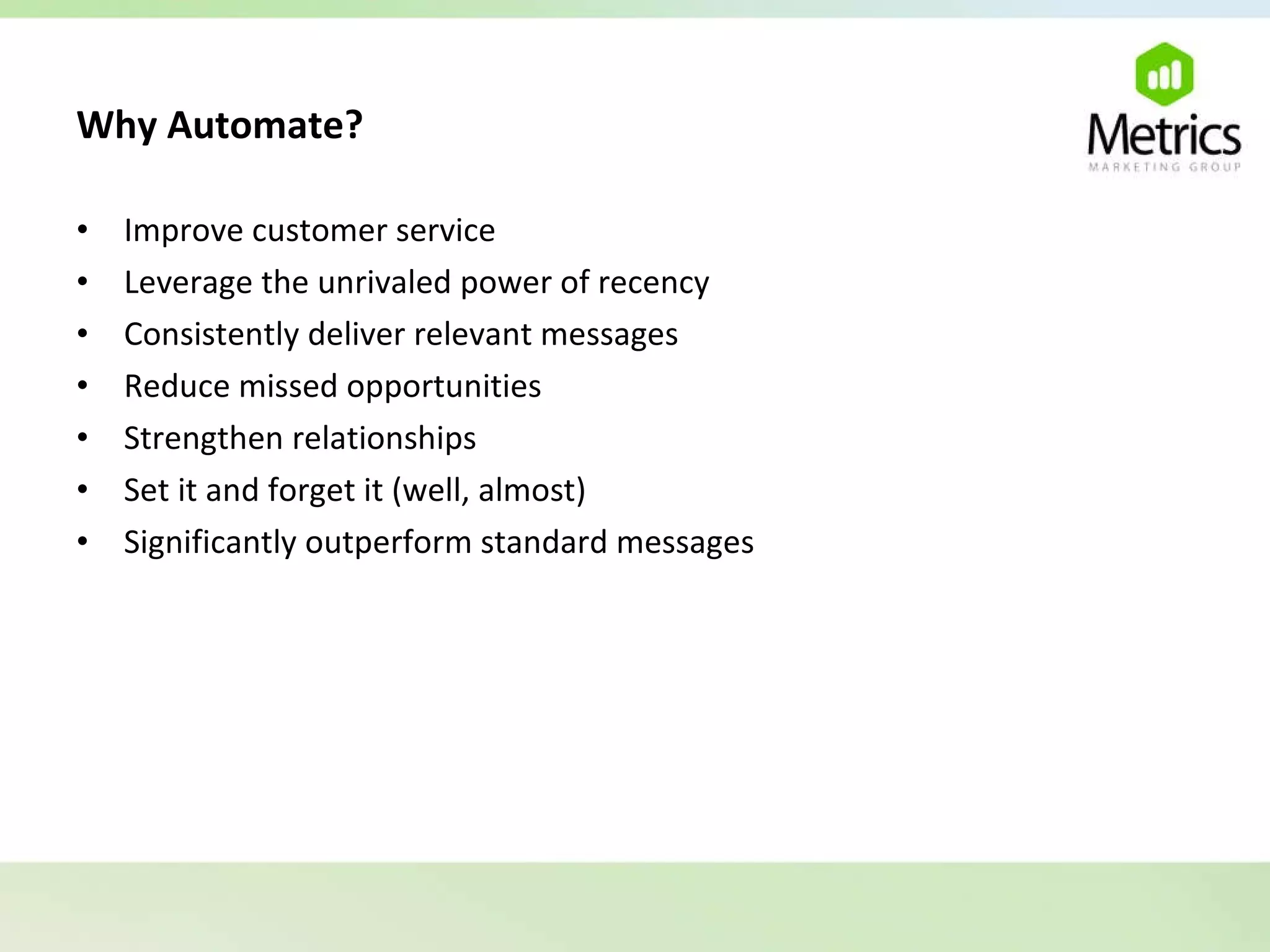 Why Automate?   Improve customer service Leverage the unrivaled power of recency Consistently deliver relevant messages Reduce missed opportunities Strengthen relationships Set it and forget it (well, almost) Significantly outperform standard messages 