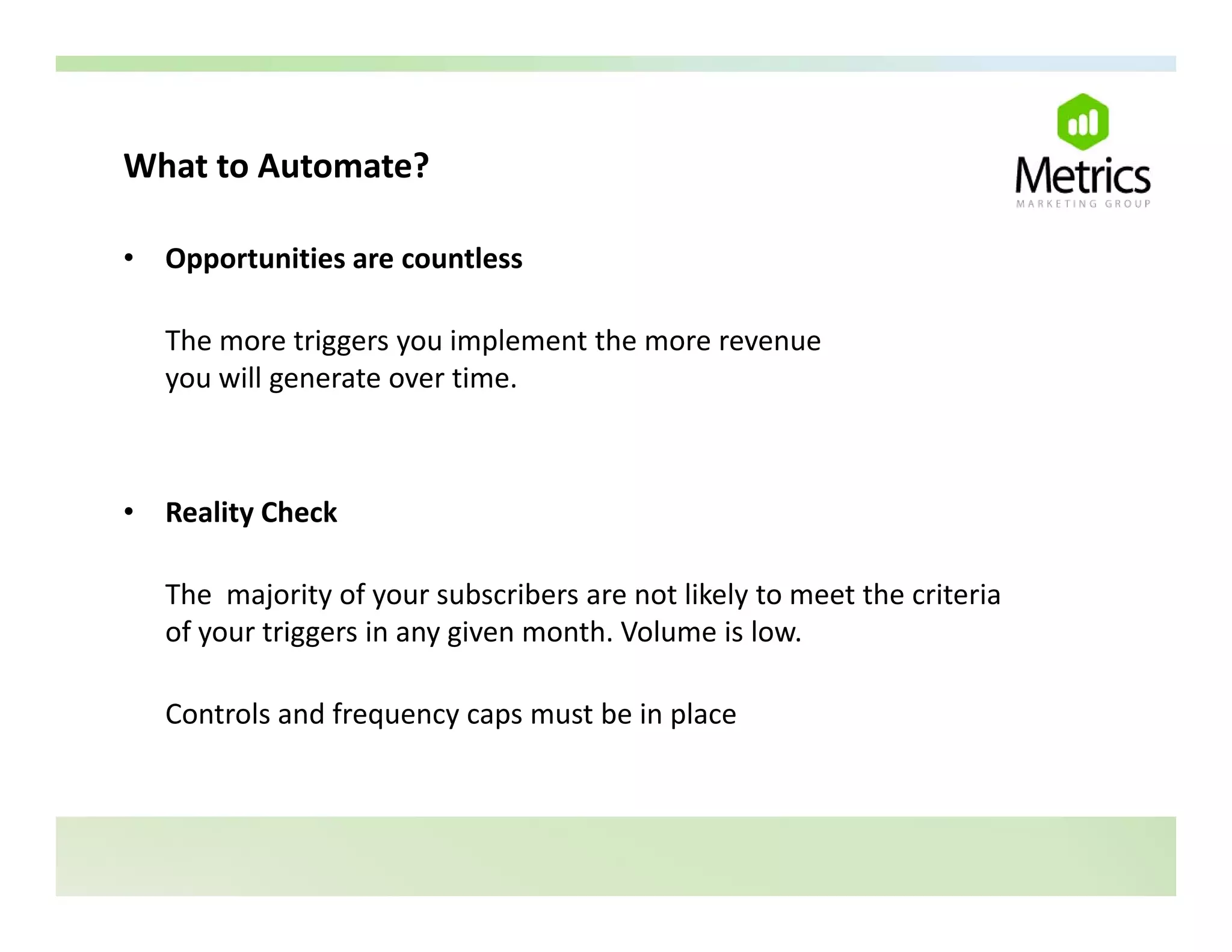 What to Automate?
What to Automate?

•   Opportunities are countless

    The more triggers you implement the more revenue 
    you will generate over time.



•   Reality Check

    The  majority of your subscribers are not likely to meet the criteria 
    of your triggers in any given month. Volume is low.

    Controls and frequency caps must be in place
 