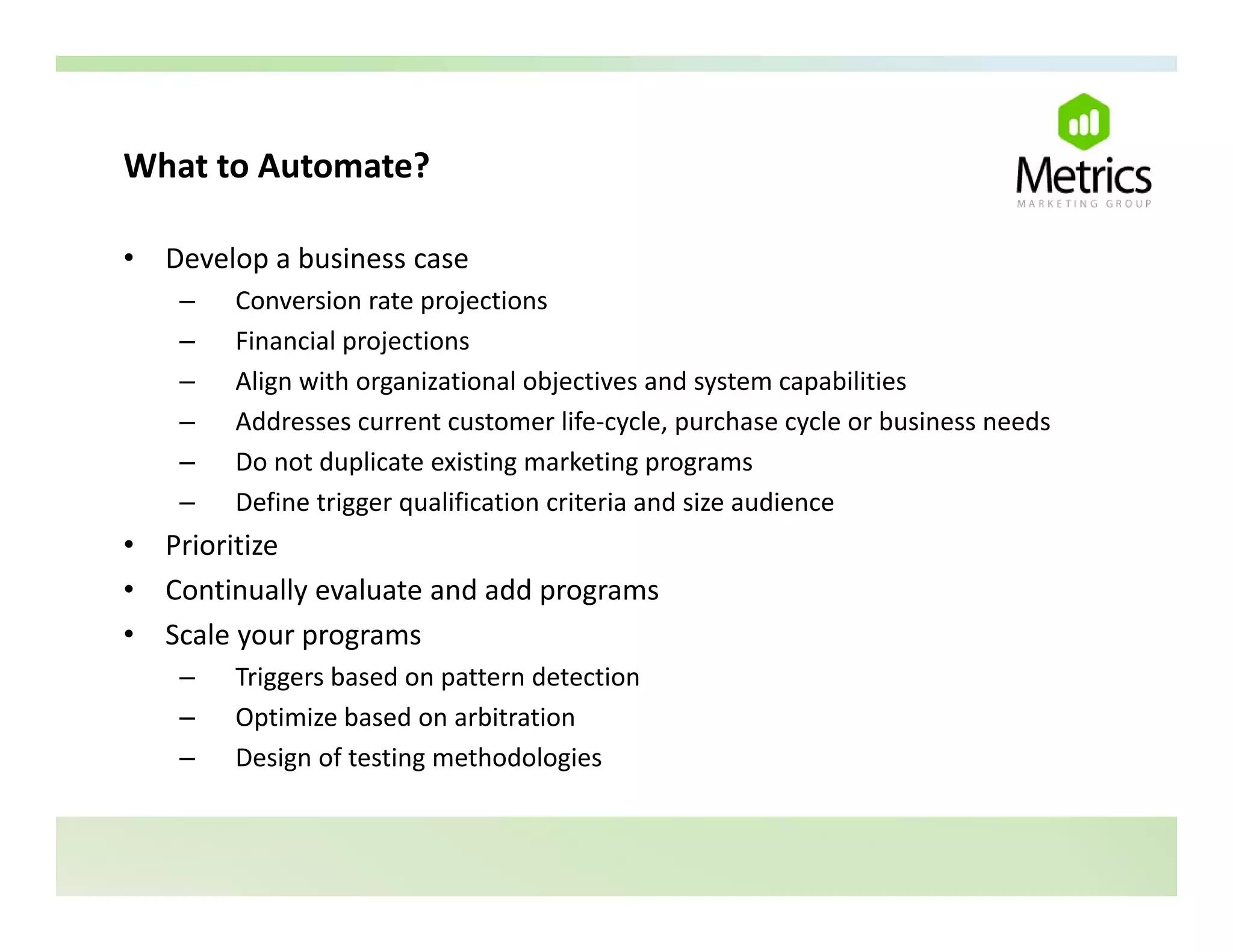 What to Automate?
What to Automate?

•   Develop a business case
     –   Conversion rate projections
         C       i     t      j ti
     –   Financial projections
     –   Align with organizational objectives and system capabilities
     –   Addresses current customer life‐cycle, purchase cycle or business needs
         Add               t    t      lif      l      h       l  b i         d
     –   Do not duplicate existing marketing programs
     –   Define trigger qualification criteria and size audience
•   Prioritize
    Pi ii
•   Continually evaluate and add programs
•   Scale your programs
     –   Triggers based on pattern detection
     –   Optimize based on arbitration
     –   Design of testing methodologies
 