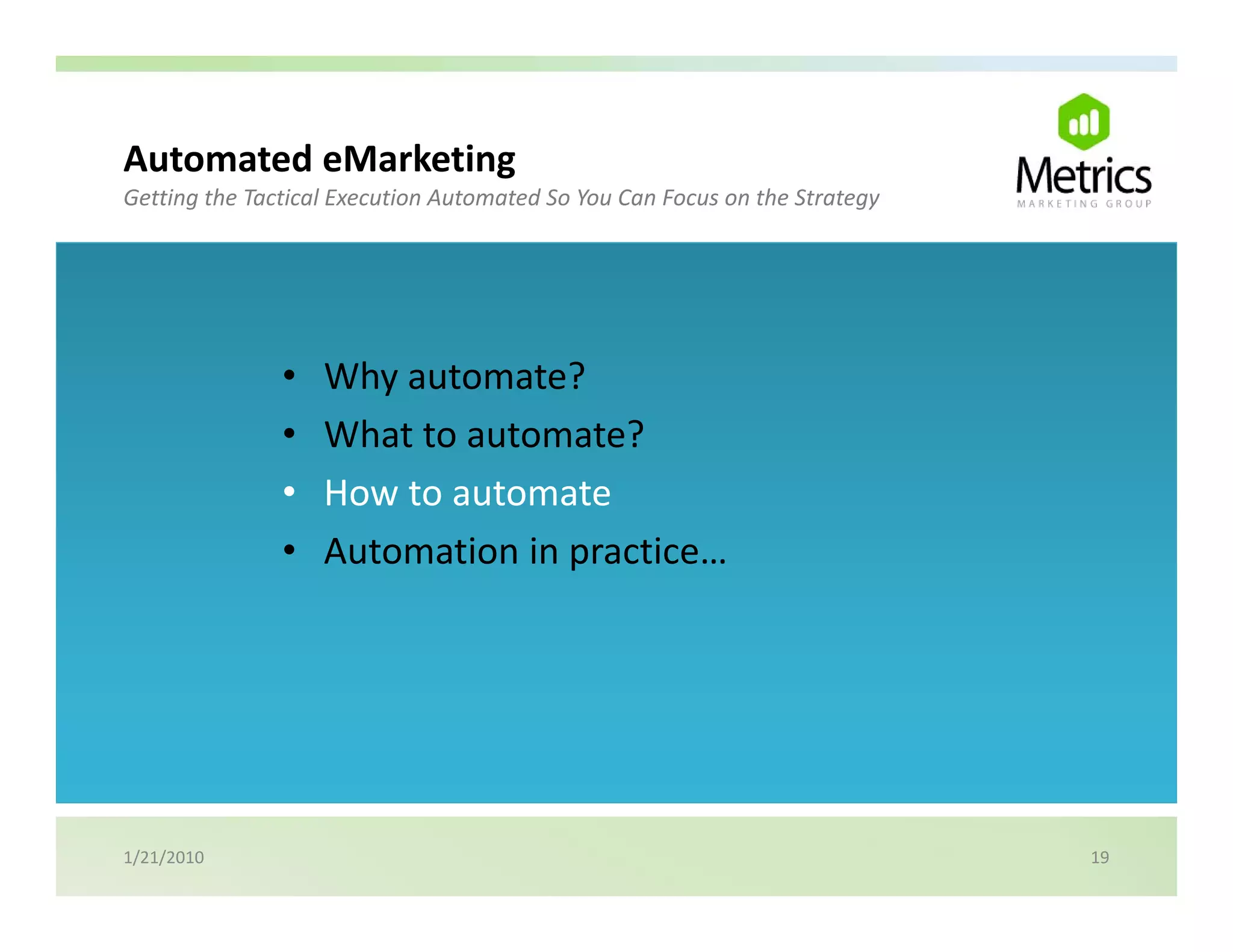 Automated eMarketing
                   g
Getting the Tactical Execution Automated So You Can Focus on the Strategy




               •   Why automate?
               •   What to automate?
               •   How to automate
               •   Automation in practice…




1/21/2010                                                                   19
 