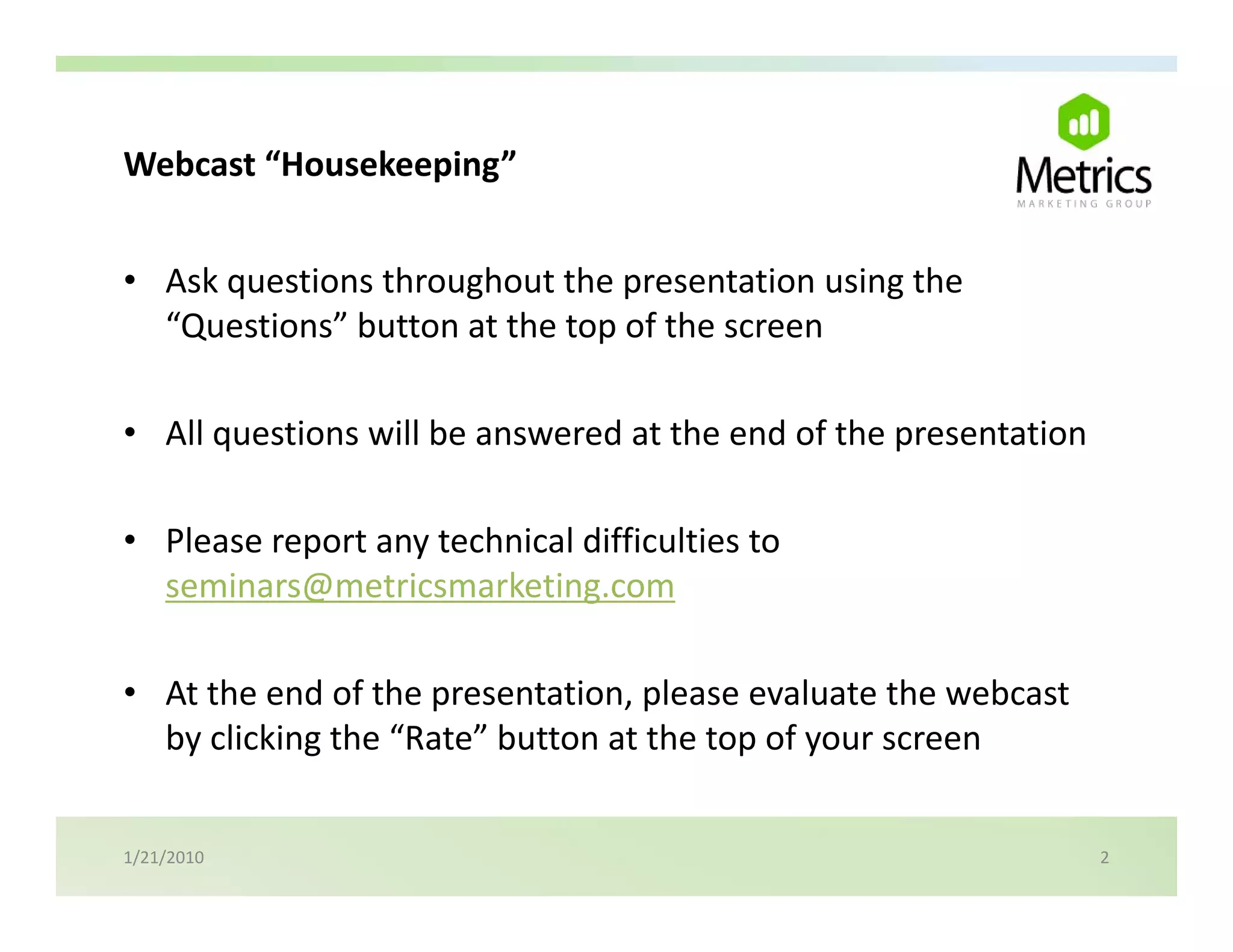 Webcast Housekeeping
Webcast “Housekeeping”


• Ask questions throughout the presentation using the 
      q              g          p               g
  “Questions” button at the top of the screen

• All questions will be answered at the end of the presentation

• Please report any technical difficulties to
  Please report any technical difficulties to 
  seminars@metricsmarketing.com

• At the end of the presentation, please evaluate the webcast 
  by clicking the “Rate” button at the top of your screen


1/21/2010                                                         2
 