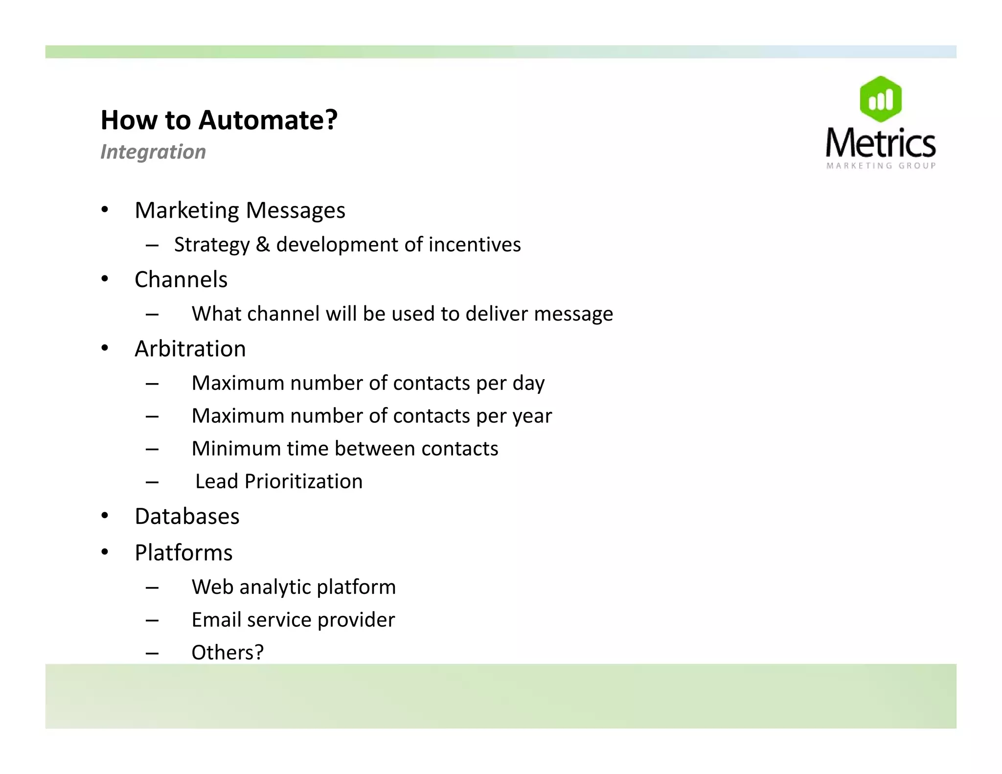 How to Automate? 
Integration 

•   Marketing Messages
     – St t
       Strategy & development of incentives
                &d l        t fi      ti
•   Channels
     –   What channel will be used to deliver message
•   Arbitration
     –   Maximum number of contacts per day
     –   Maximum number of contacts per year
     –   Minimum time between contacts
     –   Lead Prioritization
•   Databases
•   Platforms
     –   Web analytic platform
     –   Email service provider
                       p
     –   Others?
 