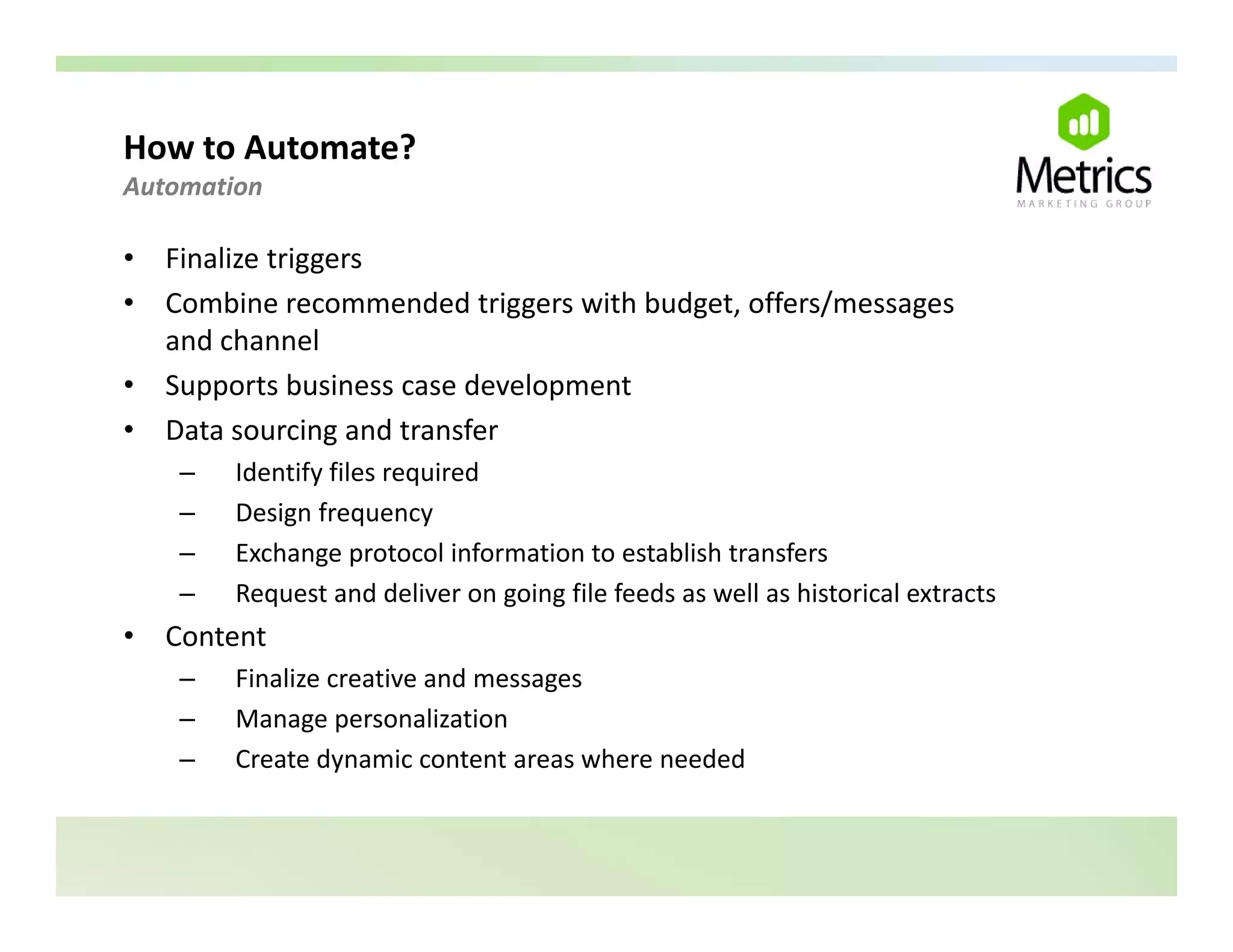 How to Automate? 
Automation 

•   Finalize triggers
•   Combine recommended triggers with budget, offers/messages 
    C bi                d dt i      ith b d t ff /
    and channel
•   Supports business case development
•   Data sourcing and transfer
     –   Identify files required
     –   Design frequency
     –   Exchange protocol information to establish transfers
     –   Request and deliver on going file feeds as well as historical extracts
•   Content
     –   Finalize creative and messages
     –   Manage personalization
     –   Create dynamic content areas where needed
 