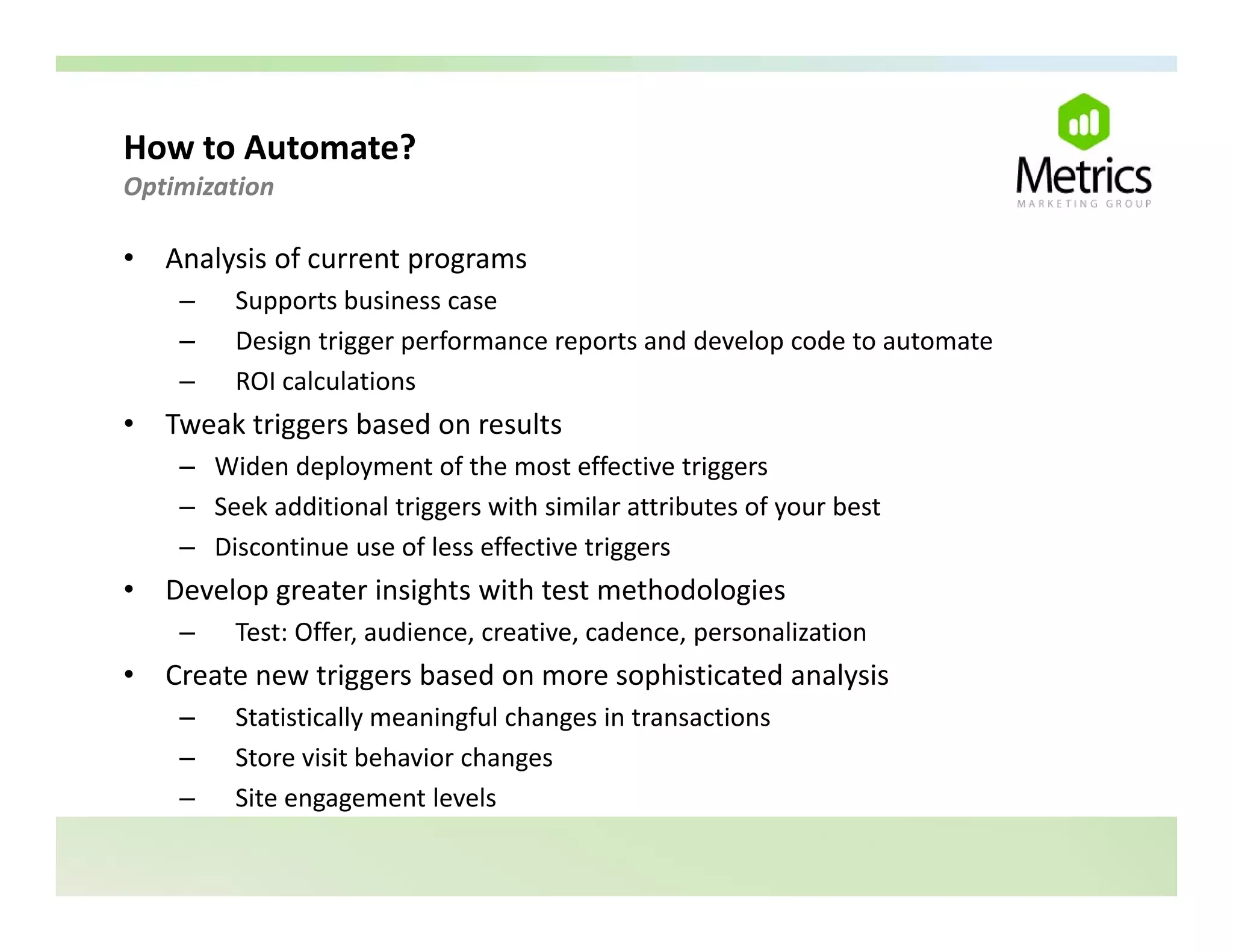 How to Automate? 
Optimization 

•   Analysis of current programs
     –    Supports business case
          S      t b i
     –    Design trigger performance reports and develop code to automate
     –    ROI calculations
•   Tweak triggers based on results
    T   kt i       b d          lt
     – Widen deployment of the most effective triggers
     – Seek additional triggers with similar attributes of your best
     – Discontinue use of less effective triggers
•   Develop greater insights with test methodologies
     –    Test: Offer, audience, creative, cadence, personalization
•   Create new triggers based on more sophisticated analysis
     –    Statistically meaningful changes in transactions
     –    Store visit behavior changes
     –    Site engagement levels
 