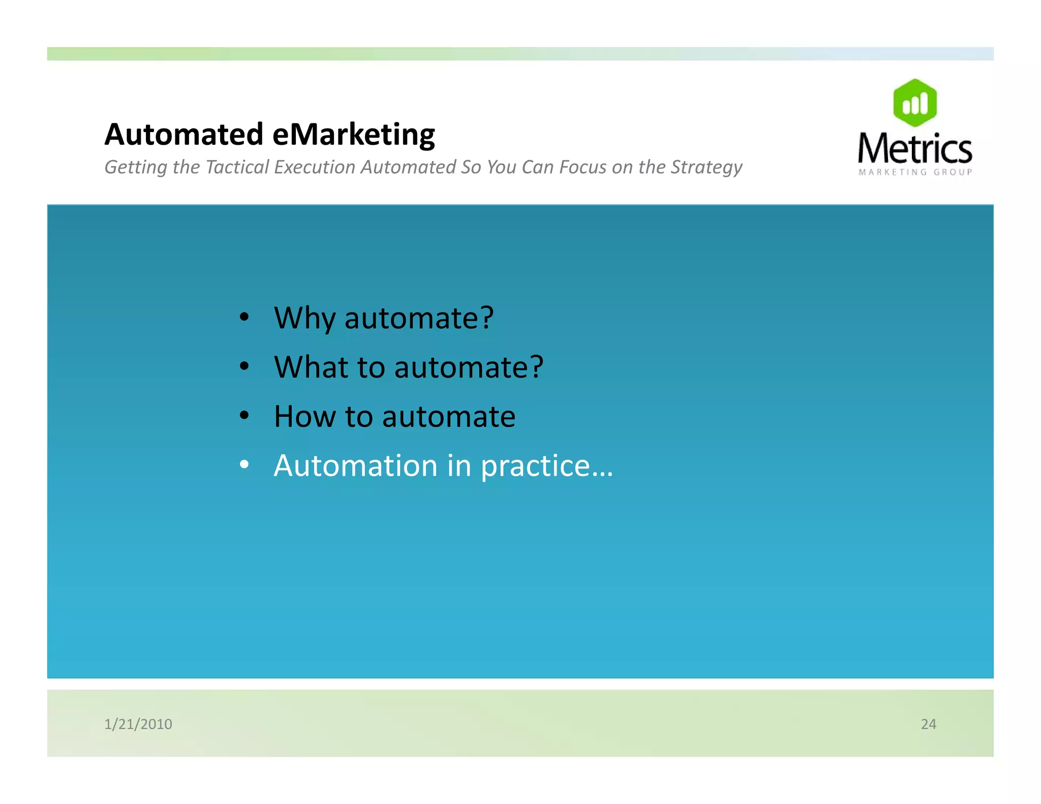 Automated eMarketing
                   g
Getting the Tactical Execution Automated So You Can Focus on the Strategy




               •   Why automate?
               •   What to automate?
               •   How to automate
               •   Automation in practice…




1/21/2010                                                                   24
 