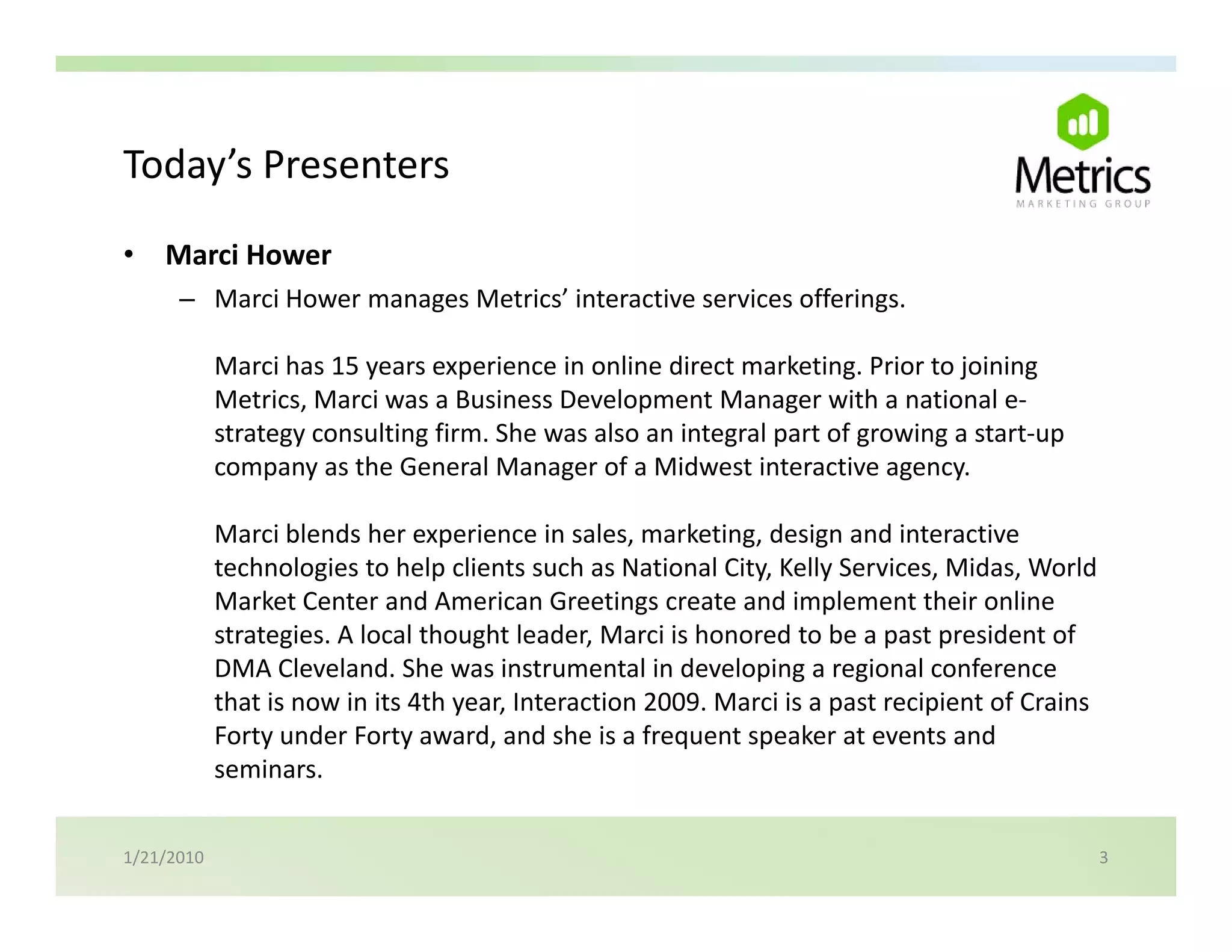 Today s Presenters
Today’s Presenters
•   Marci Hower
      – Marci Hower manages Metrics’ interactive services offerings.
        Marci Hower manages Metrics interactive services offerings

            Marci has 15 years experience in online direct marketing. Prior to joining 
            Metrics, Marci was a Business Development Manager with a national e‐
            strategy consulting firm. She was also an integral part of growing a start‐up 
            company as the General Manager of a Midwest interactive agency.

            Marci blends her experience in sales, marketing, design and interactive 
            Marci blends her experience in sales marketing design and interactive
            technologies to help clients such as National City, Kelly Services, Midas, World 
            Market Center and American Greetings create and implement their online 
            strategies. A local thought leader, Marci is honored to be a past president of 
            DMA Cleveland. She was instrumental in developing a regional conference 
            that is now in its 4th year, Interaction 2009. Marci is a past recipient of Crains 
            Forty under Forty award, and she is a frequent speaker at events and 
            seminars.


1/21/2010                                                                                     3
 