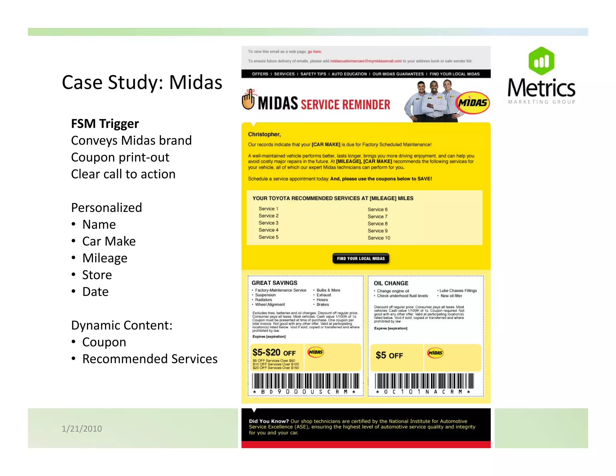 Case Study: Midas
Case Study: Midas
  FSM Trigger
  Conveys Midas brand
  Coupon print‐out
  Clear call to action

  Personalized 
  Personalized
  • Name
  • Car Make
  • Mileage
  • Store 
  • Date

  Dynamic Content:
  Dynamic Content:
  • Coupon
  • Recommended Services



1/21/2010
 