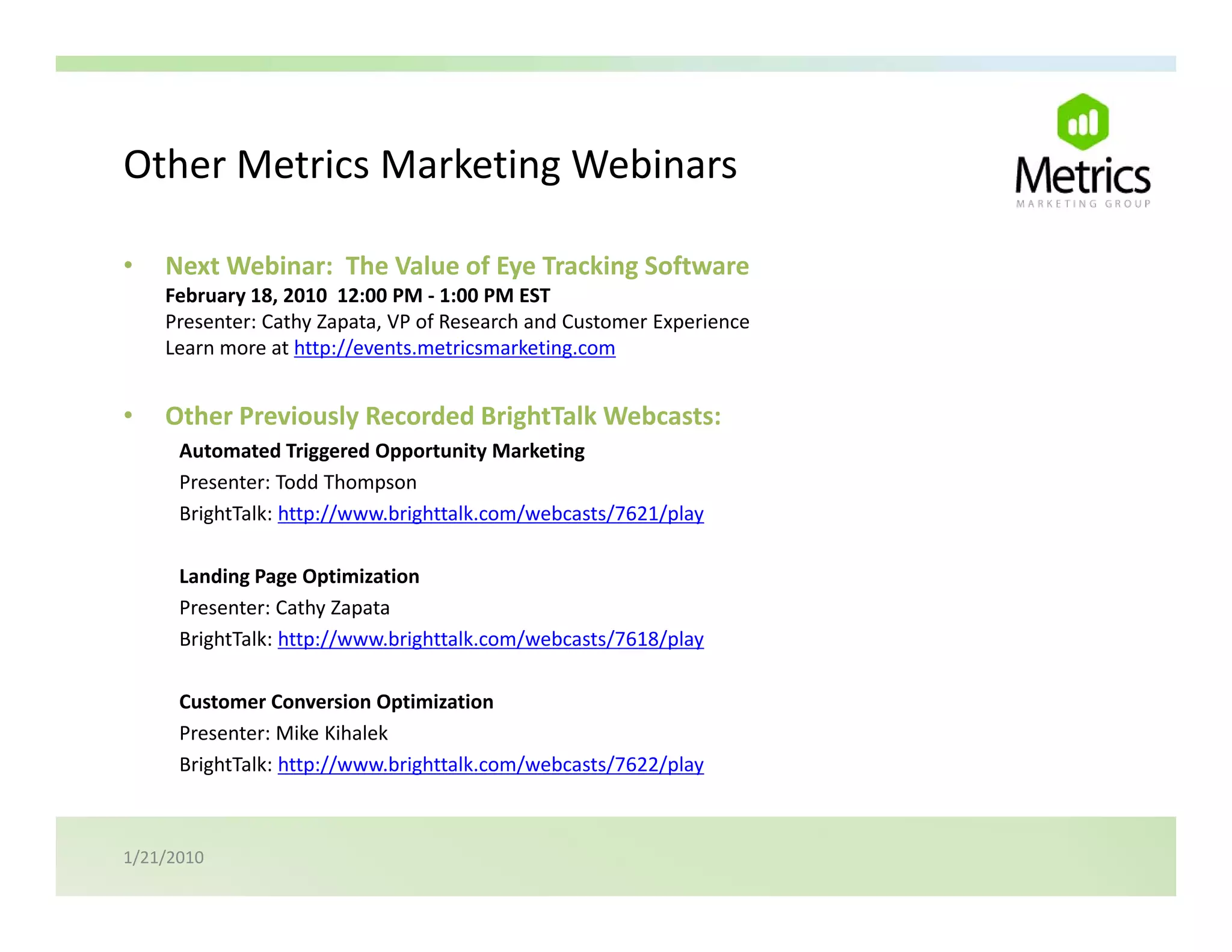 Other Metrics Marketing Webinars
Other Metrics Marketing Webinars

•   Next Webinar:  The Value of Eye Tracking Software
    February 18, 2010  12:00 PM ‐ 1:00 PM EST
    February 18 2010 12:00 PM ‐ 1:00 PM EST
    Presenter: Cathy Zapata, VP of Research and Customer Experience
    Learn more at http://events.metricsmarketing.com


•   Other Previously Recorded BrightTalk Webcasts:
    Other Previously Recorded BrightTalk Webcasts:
      Automated Triggered Opportunity Marketing
      Presenter: Todd Thompson
      BrightTalk: http://www.brighttalk.com/webcasts/7621/play

      Landing Page Optimization
      Presenter: Cathy Zapata
      BrightTalk: http://www.brighttalk.com/webcasts/7618/play

      Customer Conversion Optimization
      Presenter: Mike Kihalek
      BrightTalk: http://www.brighttalk.com/webcasts/7622/play 



1/21/2010
 
