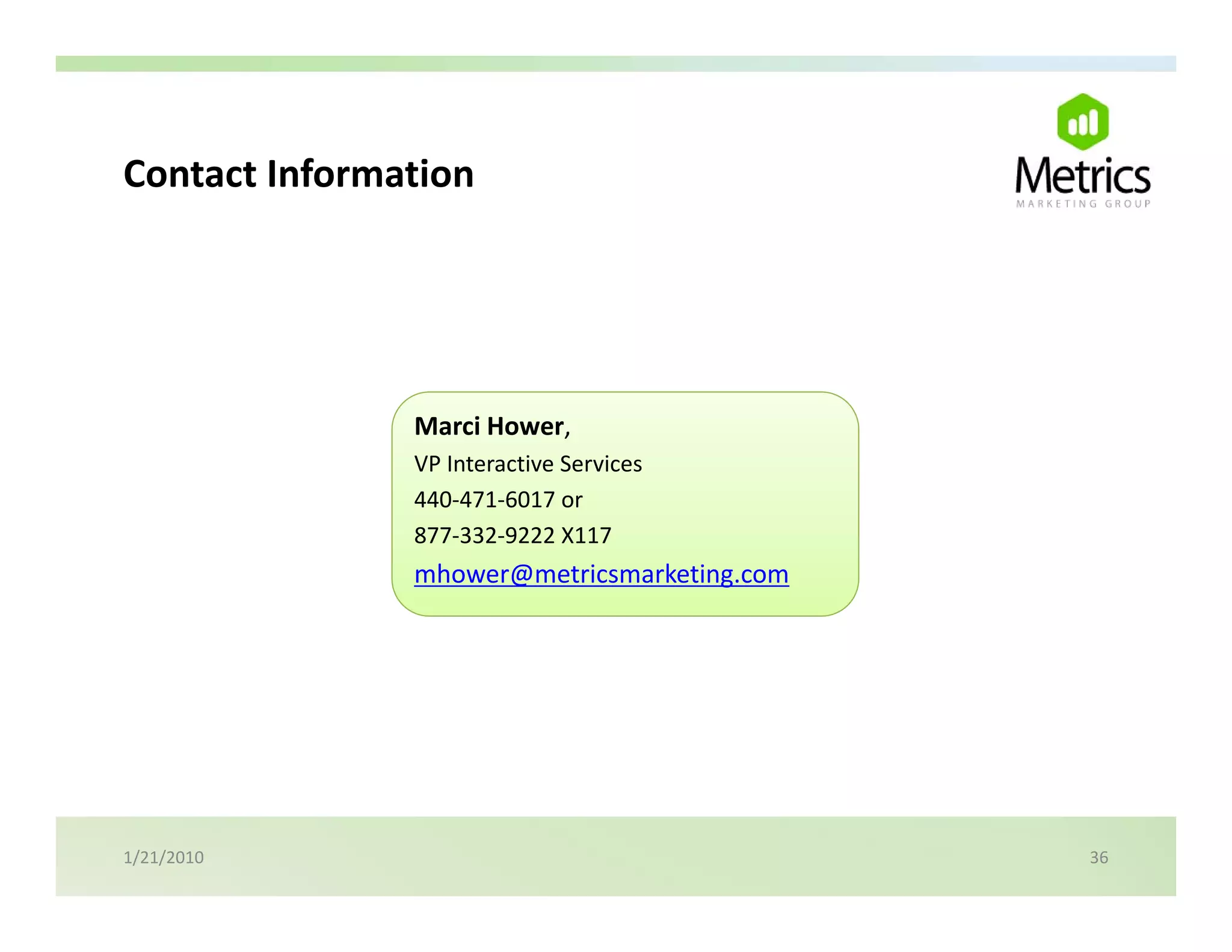 Contact Information
Contact Information




               Marci Hower,
               VP Interactive Services
               440‐471‐6017 or 
               877‐332‐9222 X117
               877 332 9222 X117
               mhower@metricsmarketing.com




1/21/2010                                    36
 