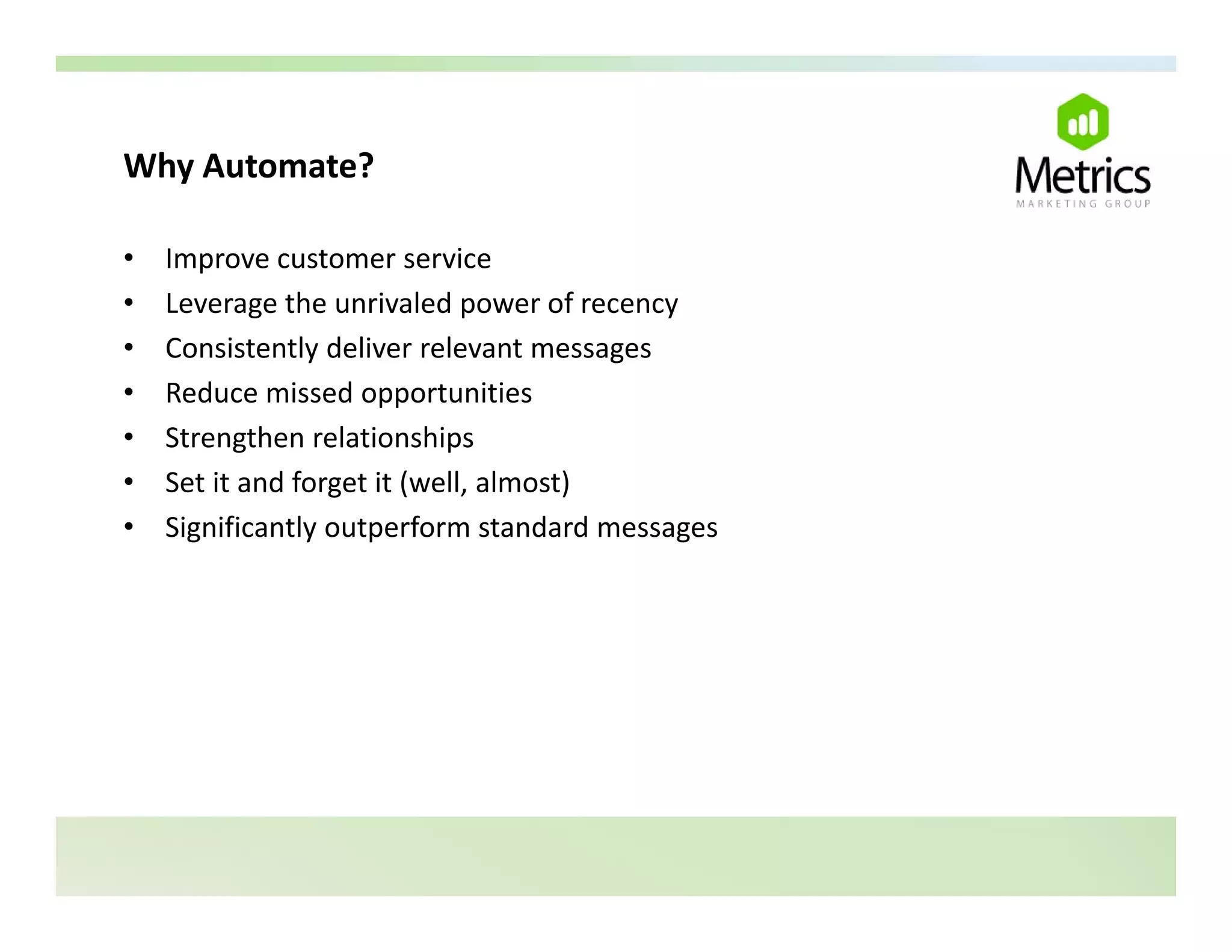 Why Automate?
Why Automate?

•   Improve customer service
•   Leverage the unrivaled power of recency
    L         th      i l d           f
•   Consistently deliver relevant messages
•   Reduce missed opportunities
•   Strengthen relationships
•   Set it and forget it (well, almost)
•   Significantly outperform standard messages
    Significantly outperform standard messages
 