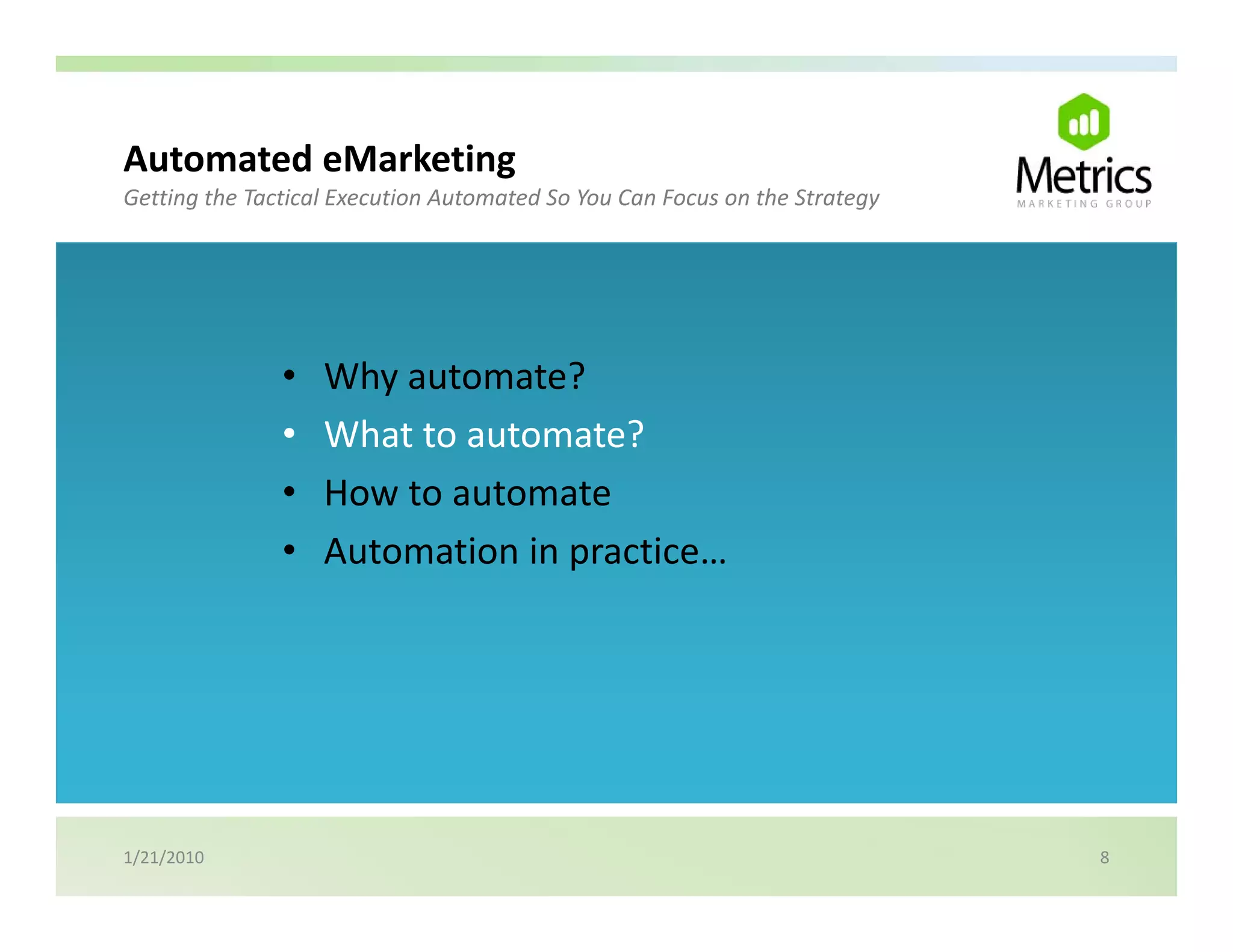 Automated eMarketing
                   g
Getting the Tactical Execution Automated So You Can Focus on the Strategy




               •   Why automate?
               •   What to automate?
               •   How to automate
               •   Automation in practice…




1/21/2010                                                                   8
 