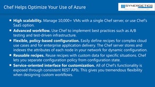 Training | Consulting | Cloud Services | Staffing
Chef Helps Optimize Your Use of Azure
 High scalability. Manage 10,000+ VMs with a single Chef server, or use Chef’s
SaaS option.
 Advanced workflow. Use Chef to implement best practices such as A/B
testing and test-driven infrastructure.
 Flexible, policy-based configuration. Easily define recipes for complex cloud
use cases and for enterprise application delivery. The Chef server stores and
indexes the attributes of each node in your network for dynamic configuration.
 Reusable recipes. Reuse recipes with custom data for specific situations. Chef
lets you separate configuration policy from configuration state.
 Service-oriented interface for customization. All of Chef’s functionality is
exposed through consistent REST APIs. This gives you tremendous flexibility
when designing custom workflows.
 