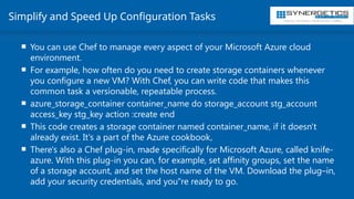 Training | Consulting | Cloud Services | Staffing
Simplify and Speed Up Configuration Tasks
 You can use Chef to manage every aspect of your Microsoft Azure cloud
environment.
 For example, how often do you need to create storage containers whenever
you configure a new VM? With Chef, you can write code that makes this
common task a versionable, repeatable process.
 azure_storage_container container_name do storage_account stg_account
access_key stg_key action :create end
 This code creates a storage container named container_name, if it doesn't
already exist. It's a part of the Azure cookbook,
 There's also a Chef plug-in, made specifically for Microsoft Azure, called knife-
azure. With this plug-in you can, for example, set affinity groups, set the name
of a storage account, and set the host name of the VM. Download the plug–in,
add your security credentials, and you"re ready to go.
 