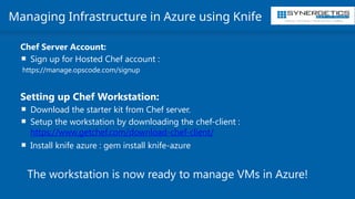 Training | Consulting | Cloud Services | Staffing
Managing Infrastructure in Azure using Knife
Chef Server Account:
 Sign up for Hosted Chef account :
https://manage.opscode.com/signup
Setting up Chef Workstation:
 Download the starter kit from Chef server.
 Setup the workstation by downloading the chef-client :
https://www.getchef.com/download-chef-client/
 Install knife azure : gem install knife-azure
The workstation is now ready to manage VMs in Azure!
 