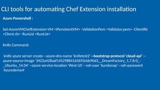 Azure Powershell :
Set-AzureVMChefExtension-VM <IPersistentVM> -ValidationPem <Validator.pem> -ClientRb
<Client.rb> -RunList <RunList>
Knife Command:
knife azure server create --azure-dns-name 'knifetest2' --bootstrap-protocol 'cloud-api‘ --
azure-source-image '3422a428aaf14529884165693cbb90d3__DreamFactory_1.7.8-0_-
_Ubuntu_14.04' --azure-service-location 'West US' --ssh-user 'kundanap' --ssh-password
'Azuredemo4'
CLI tools for automating Chef Extension installation
 