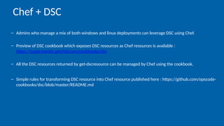 – Admins who manage a mix of both windows and linux deployments can leverage DSC using Chef.
– Preview of DSC cookbook which exposes DSC resources as Chef resources is available :
https://supermarket.getchef.com/cookbooks/dsc
– All the DSC resources returned by get-dscresource can be managed by Chef using the cookbook.
– Simple rules for transforming DSC resource into Chef resource published here : https://github.com/opscode-
cookbooks/dsc/blob/master/README.md
Chef + DSC
 