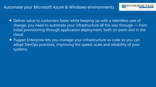 Training | Consulting | Cloud Services | Staffing
Automate your Microsoft Azure & Windows environments
 Deliver value to customers faster while keeping up with a relentless rate of
change, you need to automate your infrastructure all the way through — from
initial provisioning through application deployment, both on prem and in the
cloud.
 Puppet Enterprise lets you manage your infrastructure as code so you can
adopt DevOps practices, improving the speed, scale and reliability of your
systems.
 