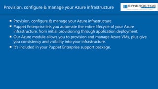 Training | Consulting | Cloud Services | Staffing
Provision, configure & manage your Azure infrastructure
 Provision, configure & manage your Azure infrastructure
 Puppet Enterprise lets you automate the entire lifecycle of your Azure
infrastructure, from initial provisioning through application deployment.
 Our Azure module allows you to provision and manage Azure VMs, plus give
you consistency and visibility into your infrastructure.
 It's included in your Puppet Enterprise support package.
 