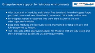 Training | Consulting | Cloud Services | Staffing
Enterprise-level support for Windows environments
 With thousands of modules available for free download from the Puppet Forge,
you don’t have to reinvent the wheel to automate critical tasks and services.
 For Puppet Enterprise customers who want extra assurance, we also
offer supported modules.
 Supported modules are rigorously tested, maintained for long term use, and
fully supported by Puppet.
 The Forge also offers approved modules for Windows that are fully tested and
meet our rigorous quality and usability requirements.
 