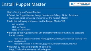 Training | Consulting | Cloud Services | Staffing
Install Puppet Master
Step1 : Setting up Puppet Master:
 Select the Puppet Master Image from Azure Gallery . Note : Provide a
lowercase cloud service & vm name for the Puppet Master.
 Add the following end points on the Puppet Master VM:
443 for HTTPS
8140 for Puppet
61613 for MCollective
 Browse to the Puppet master VM and retrieve the user name and password
for PE console:
User login is located in the file /etc/puppetlabs/installer/answers.install (admin@<VM
name>.cloudapp.net)
Password is located in the file /etc/puppetlabs/installer/database_info.install
 Wait for 10 mins and login to PE console :
https://<cloudservicename>.cloudapp.net
 