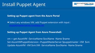 Training | Consulting | Cloud Services | Staffing
Install Puppet Agent
Setting up Puppet agent from the Azure Portal
 Select any windows VM, add Puppet extension with input :
puppetmastername.cloudapp.net
Setting up Puppet Agent from Azure Powershell:
vm = get-AzureVM -ServiceName $svcName -Name $name
Set-AzureVMPuppetExtension –PuppetMasterServer $puppetmaster –VM $vm
Update-AzureVM -VM $vm.VM -ServiceName $svcName -Name $name
 