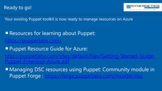 Training | Consulting | Cloud Services | Staffing
Ready to go!
Your existing Puppet toolkit is now ready to manage resources on Azure
Resources for learning about Puppet:
https://puppetlabs.com/
Puppet Resource Guide for Azure:
http://puppetlabs.com/sites/default/files/Getting-Started-Guide-
Puppet-Enterpise-Azure.pdf
Managing DSC resources using Puppet: Community module in
Puppet Forge : https://forge.puppetlabs.com/msutter/dsc
 