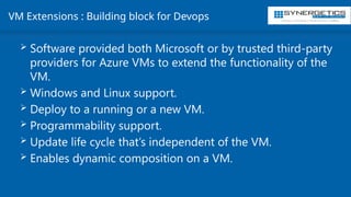 Training | Consulting | Cloud Services | Staffing
VM Extensions : Building block for Devops
 Software provided both Microsoft or by trusted third-party
providers for Azure VMs to extend the functionality of the
VM.
 Windows and Linux support.
 Deploy to a running or a new VM.
 Programmability support.
 Update life cycle that’s independent of the VM.
 Enables dynamic composition on a VM.
 