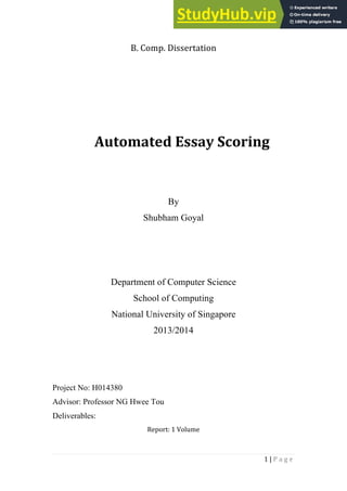 1 | P a g e
B. Comp. Dissertation
Automated Essay Scoring
By
Shubham Goyal
Department of Computer Science
School of Computing
National University of Singapore
2013/2014
Project No: H014380
Advisor: Professor NG Hwee Tou
Deliverables:
Report: 1 Volume
 